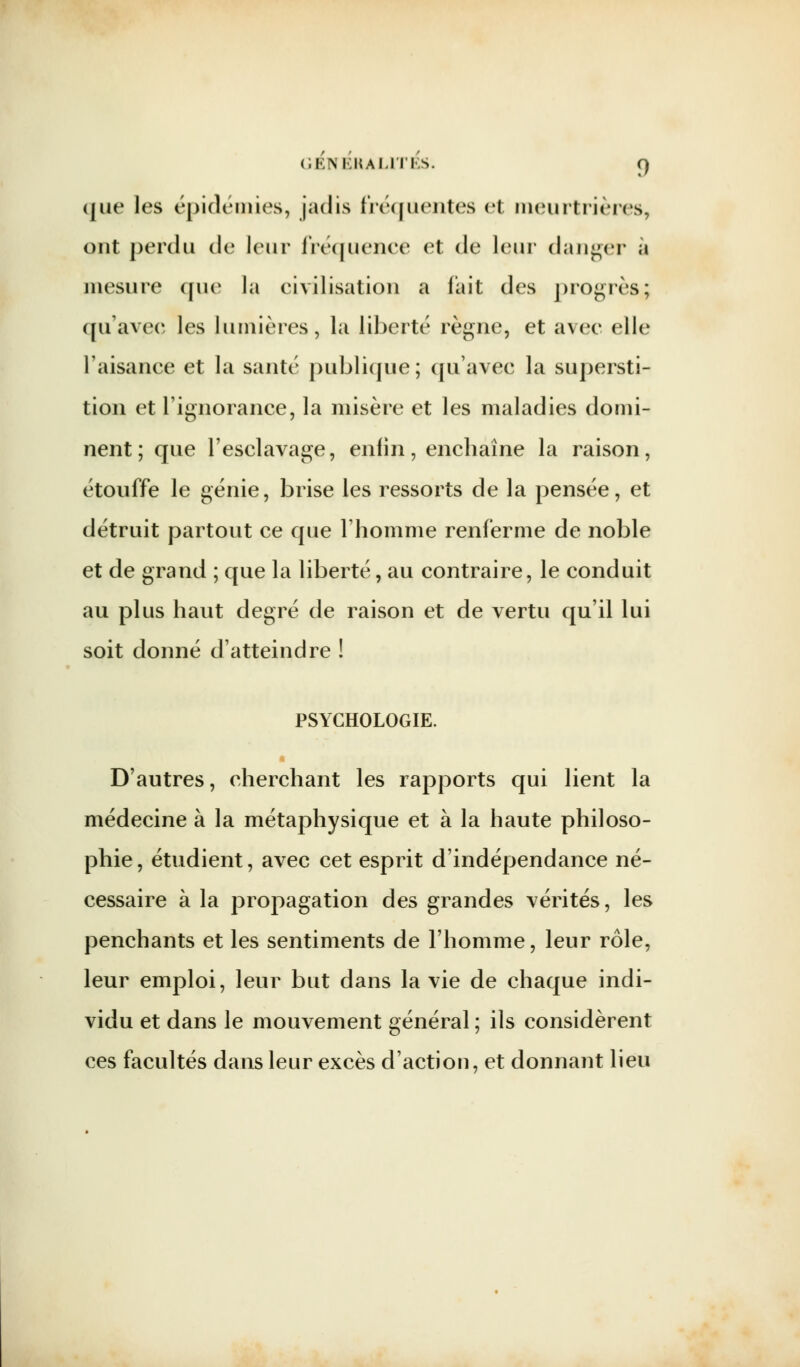 GÉNÉRALITÉS. O, que les épidémies, jadis fréquentes <i( meurtrières, ont perdu de leur fréquence et de leur danger à mesure que la civilisation a fait des progrès; qu'avec les lumières, la liberté règne, et avec elle l'aisance et la santé publique; qu'avec la supersti- tion et l'ignorance, la misère et les maladies domi- nent; que l'esclavage, enfin, enchaîne la raison, étouffe le génie, brise les ressorts de la pensée, et détruit partout ce que l'homme renferme de noble et de grand ; que la liberté, au contraire, le conduit au plus haut degré de raison et de vertu qu'il lui soit donné d'atteindre ! PSYCHOLOGIE. D'autres, cherchant les rapports qui lient la médecine à la métaphysique et à la haute philoso- phie, étudient, avec cet esprit d'indépendance né- cessaire à la propagation des grandes vérités, les penchants et les sentiments de l'homme, leur rôle, leur emploi, leur but dans la vie de chaque indi- vidu et dans le mouvement général ; ils considèrent ces facultés dans leur excès d'action, et donnant lieu