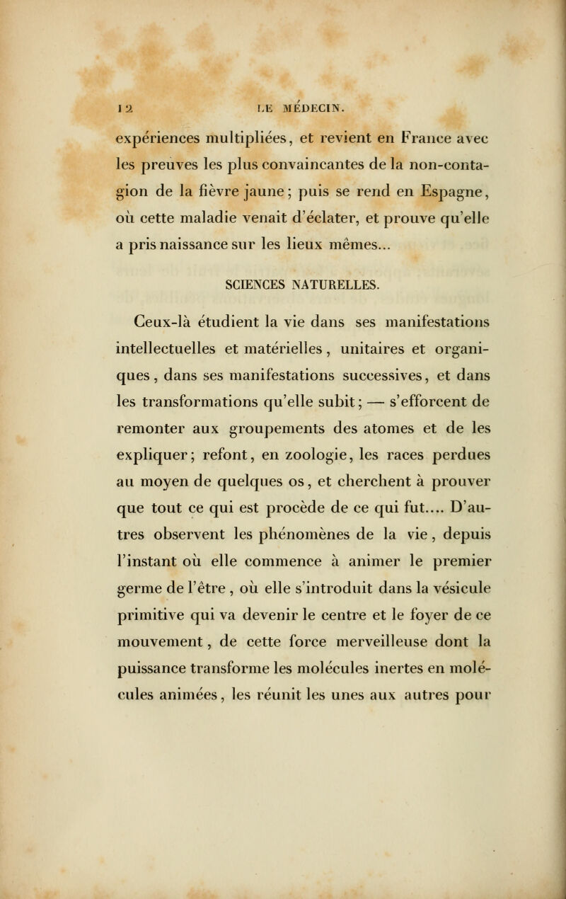 expériences multipliées, et revient en France avec les preuves les plus convaincantes de la non-conta- gion de la fièvre jaune; puis se rend en Espagne, où cette maladie venait d'éclater, et prouve qu'elle a pris naissance sur les lieux mêmes... SCIENCES NATURELLES. Ceux-là étudient la vie dans ses manifestations intellectuelles et matérielles, unitaires et organi- ques , dans ses manifestations successives, et dans les transformations qu'elle subit ; — s'efforcent de remonter aux groupements des atomes et de les expliquer; refont, en zoologie, les races perdues au moyen de quelques os, et cherchent à prouver que tout ce qui est procède de ce qui fut.... D'au- tres observent les phénomènes de la vie, depuis l'instant où elle commence à animer le premier germe de l'être , où elle s'introduit dans la vésicule primitive qui va devenir le centre et le foyer de ce mouvement, de cette force merveilleuse dont la puissance transforme les molécules inertes en molé- cules animées, les réunit les unes aux autres pour