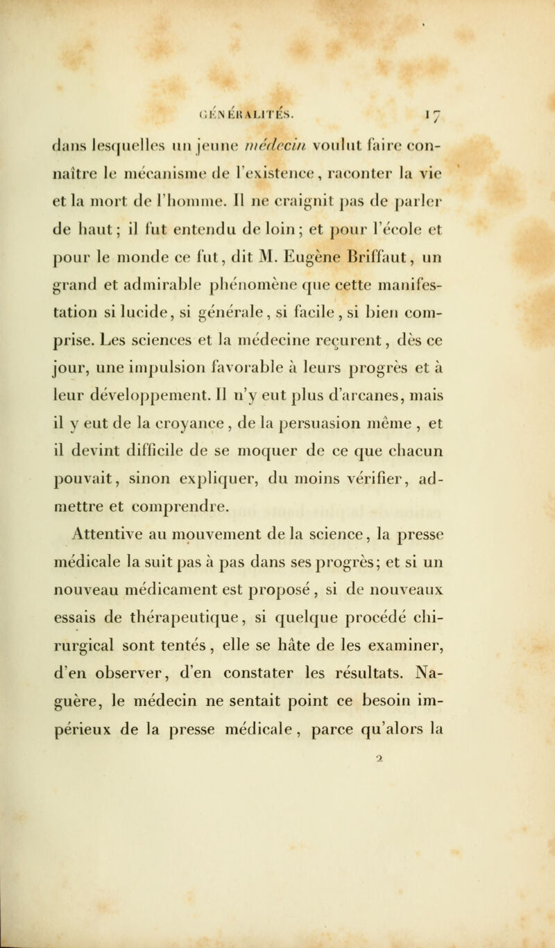 dans lesquelles un jeune médecin voulut faire con- naître le mécanisme de l'existence, raconter la vie et la mort de l'homme. 11 ne craignit pas de parler de haut; il lut entendu de loin; et pour l'école et pour le monde ce fut, dit M. Eugène Briffaut, un grand et admirable phénomène que cette manifes- tation si lucide, si générale, si facile , si bien com- prise. Les sciences et la médecine reçurent, dès ce jour, une impulsion favorable à leurs progrès et à leur développement. Il n'y eut plus d'arcanes, mais il y eut de la croyance , de la persuasion même , et il devint difficile de se moquer de ce que chacun pouvait, sinon expliquer, du moins vérifier, ad- mettre et comprendre. Attentive au mouvement de la science, la presse médicale la suit pas à pas dans ses progrès; et si un nouveau médicament est proposé , si de nouveaux essais de thérapeutique, si quelque procédé chi- rurgical sont tentés, elle se hâte de les examiner, d'en observer, d'en constater les résultats. Na- guère, le médecin ne sentait point ce besoin im- périeux de la presse médicale, parce qu'alors la