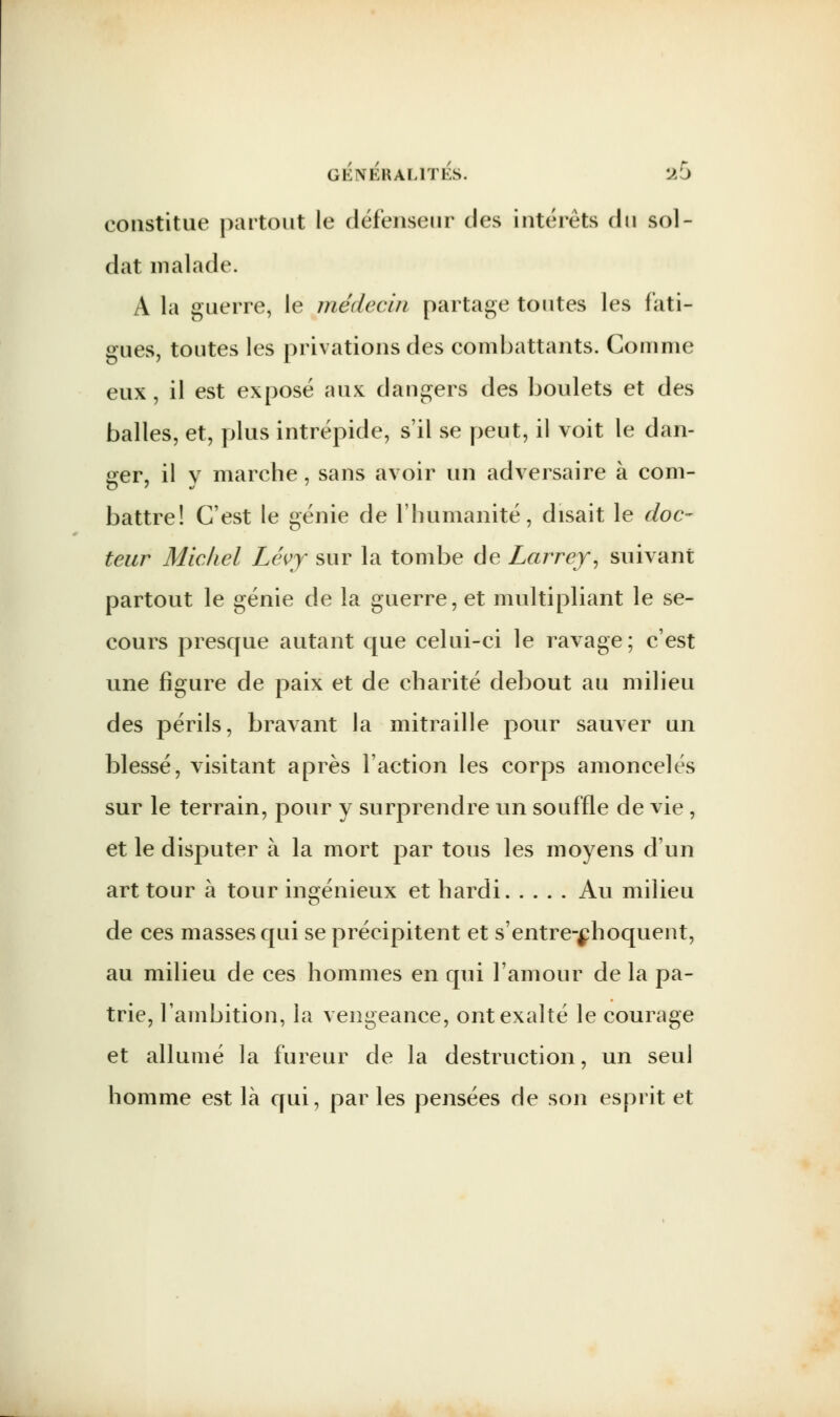 constitue partout le défenseur des intérêts du sol- dat malade. A la guerre, le médecin partage toutes les fati- gues, toutes les privations des combattants. Comme eux, il est exposé aux dangers des boulets et des balles, et, plus intrépide, s'il se peut, il voit le dan- ser, il v marche, sans avoir un adversaire à com- battre! C'est le génie de l'humanité, disait le doc- teur Michel Léyy sur la tombe de Larrey, suivant partout le génie de la guerre, et multipliant le se- cours presque autant que celui-ci le ravage; c'est une figure de paix et de charité debout au milieu des périls, bravant la mitraille pour sauver un blessé, visitant après l'action les corps amoncelés sur le terrain, pour y surprendre un souffle de vie , et le disputer à la mort par tous les moyens d'un art tour à tour ingénieux et hardi Au milieu de ces masses qui se précipitent et s'entre-^hoquent, au milieu de ces hommes en qui l'amour de la pa- trie, l'ambition, la vengeance, ont exalté le courage et allumé la fureur de la destruction, un seul homme est là qui, par les pensées de son esprit et