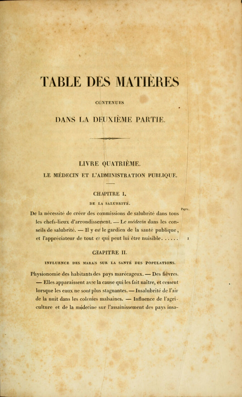 TABLE DES MATIERES CONTKM I s DANS LA DEUXIÈME PARTIE. LIVRE QUATRIEME. LE MÉDECIN ET L'ADMINISTRATION PUBLIQUE. CHAPITRE I. DE LA SALUBRITÉ. P»gPS. De la nécessité de créer des commissions de salubrité dans tous les chefs-lieux d'arrondissetfient. — Le médecin dans les con- seils de salubrité. — Il y esf le gardien de la santé publique , et l'appréciateur de tout ce qui peut lui être nuisible i CHAPITRE II. INFLUENCE DES MARAIS SUR LA SANTE DES POPULATIONS. Physionomie des habitants des pays marécageux. — Des fièvres. — Elles apparaissent avec la cause qui les fait naître, et cessent lorsque les eaux ne sont plus stagnantes. — Insalubrité de l'air de la nuit dans les colonies malsaines. — Influence de l'agri- culture et de la médecine sur l'assainissement des pays insa-