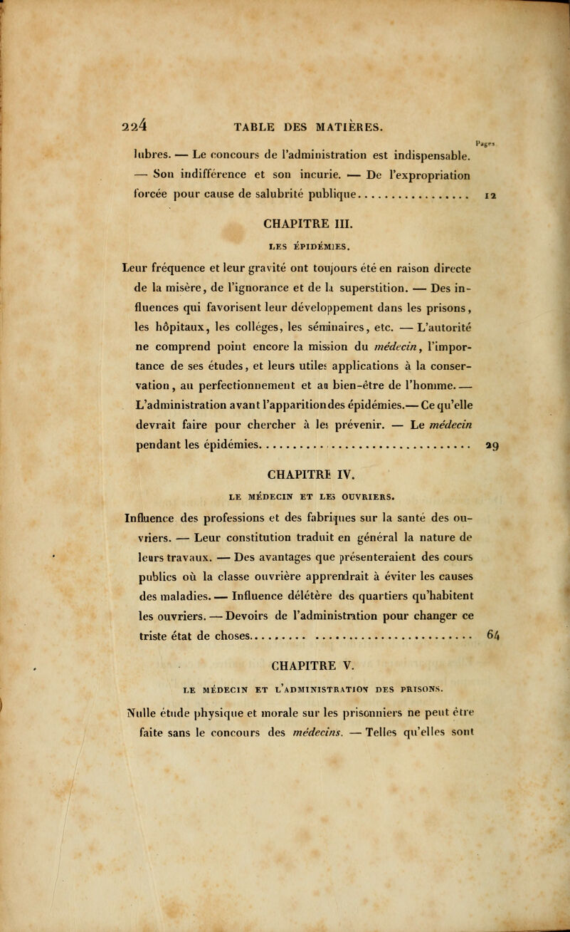 Pages labres. — Le concours de l'administration est indispensable. — Son indifférence et son incurie. — De l'expropriation forcée pour cause de salubrité publique 12 CHAPITRE III. LES ÉPIDÉMIES. Leur fréquence et leur gravité ont toujours été en raison directe de la misère, de l'ignorance et de la superstition. — Des in- fluences qui favorisent leur développement dans les prisons, les hôpitaux, les collèges, les séminaires, etc. —L'autorité ne comprend point encore la mission du médecin, l'impor- tance de ses études, et leurs utiles applications à la conser- vation, au perfectionnement et aa bien-être de l'homme L'administration avant l'apparition des épidémies.— Ce qu'elle devrait faire pour chercher à les prévenir. — Le médecin pendant les épidémies 29 CHAPITRE IV. LE MÉDECIN ET LE> OUVRIERS. Influence des professions et des fabriques sur la santé des ou- vriers. — Leur constitution traduit en général la nature de leurs travaux. — Des avantages que présenteraient des cours publics où la classe ouvrière apprendrait à éviter les causes des maladies.— Influence délétère des quartiers qu'habitent les ouvriers. — Devoirs de l'administration pour changer ce triste état de choses 64 CHAPITRE V. LE MÉDECIN ET l'aDMINISTRATIOV DES PRISONS. Nulle étude physique et morale sur les prisonniers ne peut être faite sans le concours des médecins. —Telles qu'elles sont