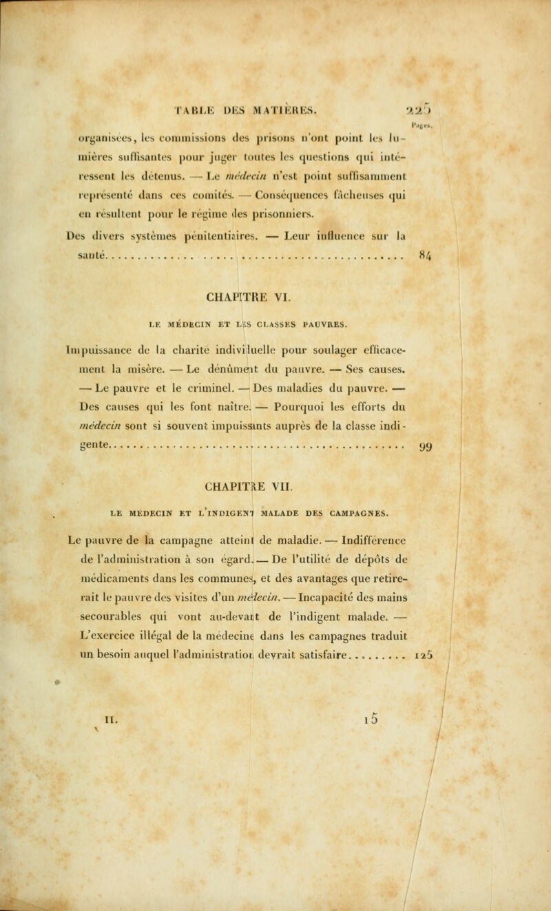 organisées, les commissions des |>hs<»ms n'ont point l<£ lu mières suffisantes pour juger toutes les questions qui inté- ressent les détenus. Le médecin n'est point suffisamment représenté dans ces comités. — Conséquences fâcheuses <jni en résultent pour le régime <les prisonniers. Des divers systèmes pénitentiaires. — Leur influence sur la santé H CHAPITHE VI. LE MÉDECIN ET LES CLASSES PAUVRES. lin puissance de la charité individuelle pour soulager efficace- ment la misère. — Le dénûment du pauvre. — Ses causes. — Le pauvre et le criminel. —Des maladies du pauvre. — Des causes qui les font naître. — Pourquoi les efforts du médecin sont si souvent impuissants auprès de la classe indi- gente 99 CHAPITRE VIL LE MÉDECIN ET l'iNDIGENI MALADE DES CAMPAGNES. Le pauvre de la campagne atteint de maladie. — Indifférence de l'administration à son égard De l'utilité de dépôts de médicaments dans les communes, et des avantages que retire- rait le pauvre des visites d'un médecin. — Incapacité des mains secourables qui vont au-devant de l'indigent malade. — L'exercice illégal de la médecine dans les campagnes traduit un besoin auquel l'administration devrait satisfaire 125 II.
