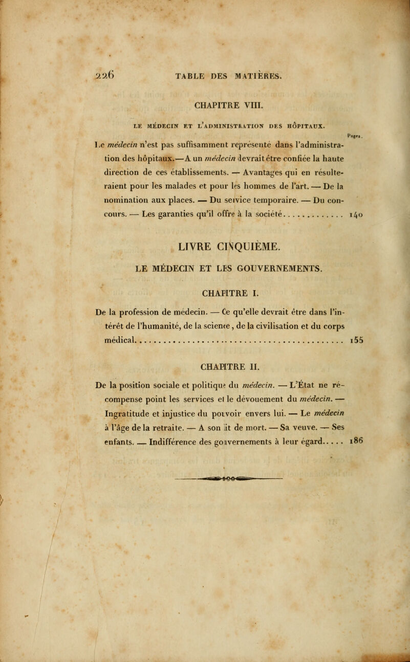 CHAPITRE VIII. LE MEDECIN ET L ADMINISTRATION DES HOPITAUX. Le médecin n'est pas suffisamment représenté dans l'administra- tion des hôpitaux.—A un médecin devrait être confiée la haute direction de ces établissements. — Avantages qui en résulte- raient pour les malades et pour les hommes de l'art. — De la nomination aux places. — Du service temporaire. — Du con- cours. — Les garanties qu'il offre à la société 140 LIVRE CINQUIÈME. LE MÉDECIN ET LES GOUVERNEMENTS. CHAPITRE I. De la profession de médecin. — Ce qu'elle devrait être dans l'in- térêt de l'humanité, de la science, de la civilisation et du corps médical i55 CHAPITRE IL De la position sociale et politique du médecin. — L'État ne ré- compense point les services el le dévouement du médecin. — Ingratitude et injustice du pouvoir envers lui. — Le médecin à l'âge de la retraite. — A son lit de mort. — Sa veuve. — Ses enfants. Indifférence des gouvernements à leur égard 186