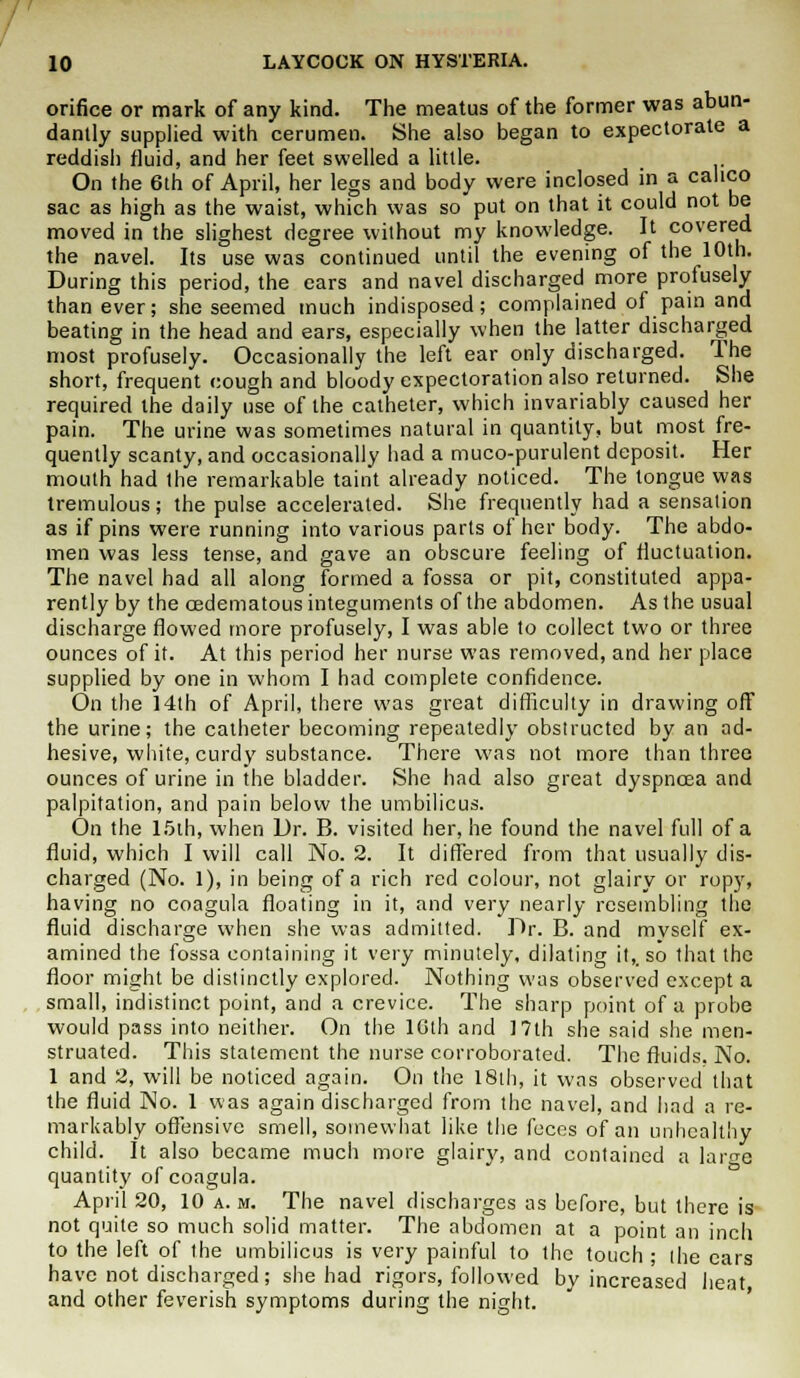 orifice or mark of any kind. The meatus of the former was abun- dantly supplied with cerumen. She also began to expectorate a reddish fluid, and her feet swelled a little. On the 6th of April, her legs and body were inclosed in a calico sac as high as the waist, which was so put on that it could not be moved in the slighest degree without my knowledge. It covered the navel. Its use was continued until the evening of the 10th. During this period, the ears and navel discharged more profusely than ever; she seemed much indisposed; complained of pain and beating in the head and ears, especially when the latter discharged most profusely. Occasionally the left ear only discharged. The short, frequent cough and bloody expectoration also returned. She required the daily use of the catheter, which invariably caused her pain. The urine was sometimes natural in quantity, but most fre- quently scanty, and occasionally had a muco-purulent deposit. Her mouth had the remarkable taint already noticed. The tongue was tremulous; the pulse accelerated. She frequently had a sensation as if pins were running into various parts of her body. The abdo- men was less tense, and gave an obscure feeling of fluctuation. The navel had all along formed a fossa or pit, constituted appa- rently by the oedematous integuments of the abdomen. As the usual discharge flowed more profusely, I was able to collect two or three ounces of it. At this period her nurse was removed, and her place supplied by one in whom I had complete confidence. On the 14th of April, there was great difficulty in drawing off the urine; the catheter becoming repeatedly obstructed by an ad- hesive, white, curdy substance. There was not more than three ounces of urine in the bladder. She had also great dyspnoea and palpitation, and pain below the umbilicus. On the 15th, when Dr. B. visited her, he found the navel full of a fluid, which I will call No. 2. It differed from that usually dis- charged (No. 1), in being of a rich red colour, not glairy or ropy, having no coagula floating in it, and very nearly resembling the fluid discharge when she was admitted. Dr. B. and myself ex- amined the fossa containing it very minutely, dilating it,, so that the floor might be distinctly explored. Nothing was observed except a small, indistinct point, and a crevice. The sharp point of a probe would pass into neither. On the 10th and 17th she said she men- struated. This statement the nurse corroborated. The fluids. No. 1 and 2, will be noticed again. On the 18th, it was observed that the fluid No. 1 was again discharged from the navel, and had a re- markably offensive smell, somewhat like the feces of an unhealthy child. It also became much more glairy, and contained a large quantity of coagula. April 20, 10 a. m. The navel discharges as before, but there is not quite so much solid matter. The abdomen at a point an inch to the left of the umbilicus is very painful to the touch • the ears have not discharged; she had rigors, followed by increased heat and other feverish symptoms during the night.