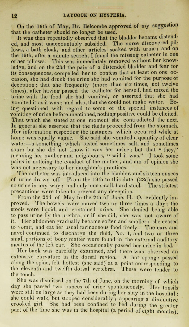 On the 16th of May, Dr. Belcombe approved of my suggestion that the catheter should no longer be used. It was then repeatedly observed that the bladder became distend- ed, and most unaccountably subsided. The nurse discovered pil- lows, a bath cloak, and other articles soaked with urine; and on the 19th, after a minute search, I found the missing catheter in one of her pillows. This was immediately removed without her know- ledge, and on the 23d the pain of a distended bladder and fear for its consequences, compelled her to confess that at least on one oc- casion, she had drunk the urine she had vomited for the purpose of deception; that she frequently (more than six times, not twelve times), after having passed the catheter for herself, had mixed the urine with the food she had vomited, or asserted that she had vomited it as it was ; and also, that she could not make water. Be- ing questioned with regard to some of the special instances of vomiting of urine before-mentioned, nothing'positive could be elicited. That which she slated at one moment she contradicted the next. In general she asserted that the fluids proceeded from the stomach. Her information respecting the instances which occurred while at home was equally vague. She said she vomited a quantity of clear water—a something which tasted sometimes salt, and sometimes sour; but she did not know it was her urine; but that they, meaning her mother and neighbours,  said it was. I took some pains in noticing the conduct of the mother, and am of opinion she was not accessary to her daughter's practices. The catheter was introduced into the bladder, and sixteen ounces of urine drawn off. From the 19th to this date (23d) she passed no urine in any way ; and only one small, hard stool. The strictest precautions were taken to prevent any deception. From the 23d of May to the 7th of June, H. O. evidently im- proved. The bowels were moved two or three times a day; the stools were liquid, and contained urine. She denied being able to pass urine by the urethra, or if she did, she was not aware of it. Her abdomen gradually became softer and smaller ; she ceased to vomit, and eat her usual farinaceous food freely. The ears and navel continued to discharge the fluid, No. 1, and two or three small portions of bony matter were found in the external auditory meatus of the left ear. She occasionally passed her urine in bed. Her back was carefully examined, and there was observed an extensive curvature in the dorsal region. A hot sponge passed along the spine, felt hottest (she said) at a point corresponding to the eleventh and twelfth dorsal vertebra;. These were tender to the touch. She was dismissed on the 7th of June, on the morning of which day she passed two ounces of urine spontaneously. Her tonsils were still as large as they had been during her stay in the hospital; she could walk, but stooped considerably; appearing a diminutive crooked girl. She had been confined to bed durino- the greater part of the time she was in the hospital (a period of eight months)