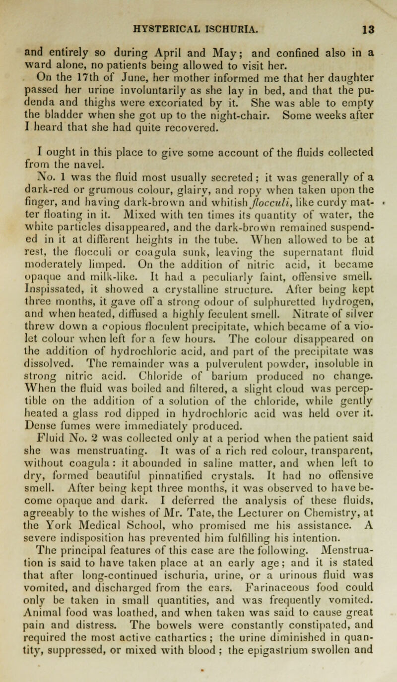 and entirely so during April and May; and confined also in a ward alone, no patients being allowed to visit her. On the 17th of June, her mother informed me that her daughter passed her urine involuntarily as she lay in bed, and that the pu- denda and thighs were excoriated by it. She was able to empty the bladder when she got up to the night-chair. Some weeks after I heard that she had quite recovered. I ought in this place to give some account of the fluids collected from the navel. No. 1 was the fluid most usually secreted; it was generally of a dark-red or grumous colour, glairy, and ropy when taken upon the finger, and having dark-brown and whitish jlocculi, like curdy mat- ter floating in it. Mixed with ten times its quantity of water, the white particles disappeared, and the dark-brown remained suspend- ed in it at different heights in the tube. When allowed to be at rest, the flocculi or coagula sunk, leaving the supernatant fluid moderately limped. On the addition of nitric acid, it became opaque and milk-like. It hail a peculiarly faint, offensive smell. Inspissated, it showed a crystalline structure. After being kept three months, it gave off a strong odour of sulphuretted hydrogen, and when heated, diffused a highly feculent smell. Nitrate of silver threw down a copious floculent precipitate, which became of a vio- let colour when left for a few hours. The colour disappeared on the addition of hydrochloric acid, and part of the precipitate was dissolved. The remainder was a pulverulent powder, insoluble in strong nitric acid. Chloride of barium produced no change. When the fluid was boiled and filtered, a slight cloud was percep- tible on the addition of a solution of the chloride, while gently heated a glass rod dipped in hydrochloric acid was held over it. Dense fumes were immediately produced. Fluid No. 2 was collected only at a period when the patient said she was menstruating. It was of a rich red colour, transparent, without coagula: it abounded in saline matter, and when left to dry, formed beautiful pinnatified crystals. It had no offensive smell. After being kept three months, it was observed to have be- come opaque and dark. I deferred the analysis of these fluids, agreeably to the wishes of Mr. Tate, the Lecturer on Chemistry, at the York Medical School, who promised me his assistance. A severe indisposition has prevented him fulfilling his intention. The principal features of this case are the following. Menstrua- tion is said to have taken place at an early age; and it is stated that after long-continued ischuria, urine, or a urinous fluid was vomited, and discharged from the ears. Farinaceous food could only be taken in small quantities, and was frequently vomited. Animal food was loathed, and when taken was said to cause great pain and distress. The bowels were constantly constipated, and required the most active cathartics; the urine diminished in quan- tity, suppressed, or mixed with blood ; the epigastrium swollen and