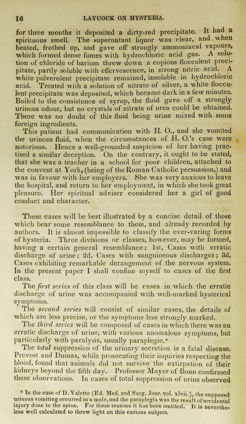 for three months it deposited a dirty-red precipitate. It had a spirituous smell. The supernatant liquor was clear, and when heated, frothed up, and gave off strongly ammoniacal vapours, •which formed dense fumes with hydrochloric acid gas. A solu- tion of chloride of barium threw down a copious flocculent preci- pitate, partly soluble with effervescence, in strong nitric acid. A white pulverulent precipitate remained, insoluble in hydrochloric acid. Treated with a solution of nitrate of silver, a white floccu- lent precipitate was deposited, which became dark in a few minutes. Boiled to the consistence of syrup, the fluid gave off a strongly urinous odour, but no crystals of nitrate of urea could be obtained. There was no doubt of this fluid being urine mixed with some foreign ingredients. This patient had communication with H. O., and she vomited the urinous fluid, when the circumstances of H. O.'s case were notorious. Hence a well-grounded suspicion of her having prac- tised a similar deception. On the contrary, it ought to be stated, that she was a teacher in a school for poor children, attached to the convent at York, (being of the Roman Catholic persuasion,) and was in favour with her employers. She was very anxious to leave the hospital, and return to her employment, in which she took great pleasure. Her spiritual adviser considered her a girl of good conduct and character. These cases will be best illustrated by a concise detail of those which bear some resemblance to them, and already recorded by authors. It is almost impossible to classify the ever-varing forms of hysteria. Three divisions or classes, however, may be formed, having a certain general resemblance; 1st, Cases with erratic discharge of urine; 2d, Cases with sanguineous discharges; 3d, Cases exhibiting remarkable derangement of the nervous system. In the present paper I shall confine myself to cases of the first class. The first series of this class will be cases in which the erratic discharge of urine was accompanied with well-marked hysterical symptoms. The second sei-ies will consist of similar cases, the details of which are less precise, or the symptoms less strongly marked. The third series will be composed of cases in which there was an erratic discharge of urine, with various anomalous symptoms, but particularly with paralysis, usually paraplegic* The total suppression of the urinary secretion is a fatal disease. Prcvost and Dumas, while prosecuting their inquiries respecting the blood, found that animals did not survive the extirpation of their kidneys beyond the fifth day. Professor Mayer of Bonn confirmed these observations. In cases of total suppression of urine observed * Tn the case of D. Valetto (Ed. Med. and Surg. Jour. vol. xlvii.), the supposed urinous vomiting occurred in a male, and the paraplegia was the result of accidental injury done to the spine. For these reasons it has been omitted. It is neverthe- less well calculated to throw light on this curious subject.