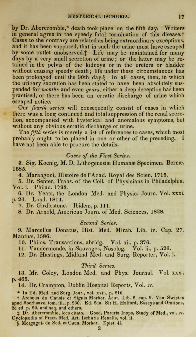 by Dr. Abercrombie,* death took place on the fifth day* Writers in general agree in the speedy fatal termination of this disease.f Cases to the contrary are related as being extraordinary exceptions, and it has been supposed, that in such the urine must have escaped by some outlet unobserved.^ Life may be maintained for many days by a very small secretion of urine; or the latter may be re- tained in the pelvis of the kidneys or in the ureters or bladder without causing speedy death ; life under these circumstances has been prolonged until the 30th day.§ In all cases, then, in which the urinary secretion has been stated to have been absolutely sus- pended for months and even years, either a deep deception has been practised, or there has been an erratic discharge of urine which escaped notice. Our fourth series will consequently consist of cases in which there was a long continued and total suppression of the renal secre- tion, accompanied with hysterical and anomalous symptoms, but without any obvious erratic discharge of urine. The fifth series is merely a list of references to cases, which most probably ought to be placed in one or other of the preceding. I have not been able to procure the details. Cases of the First Series. 3. Sig. Koenig, M. D. Lithogenesice Humanae Specimen. Berna?, 1685. 4. Marangoni, Histoire de l'Acad. Royal des Scien. 1715. 5. Dr. Senter, Trans, of the Coll. of Physicians in Philadelphia. Vol. i. Philad. 1793. 6. Dr. Yeats, the London Med. and Physic. Journ. Vol. xxxi. p. 20. Lond. 1814. 7. Dr. Girdlestone. Ibidem, p. 111. 8. Dr. Arnold, American Journ. of Med. Sciences, 1828. Second Series. 9. Marcellus Donatus, Hist. Med. Mirab. Lib. iv. Cap. 27. Mantua?, 1586. 10. Philos. Transactions, abridg. Vol. xi., p. 376. 11. Vandermonde, in Sauvages, Nosolog. Vol. ii., p. 526. 12. Dr. Hastings, Midland Med. and Surg. Reporter, Vol. i. Third Series. 13. Mr. Coley, London Med. and Phys. Journal. Vol. xxx., p. 465. 14. Dr. Crampton, Dublin Hospital Reports, Vol. iv. * In Ed. Med. and Surg. Jour., vol. xvii., p. 216. f Aretseu9 de Causis et Signis Morbor. Acut. Lib. 2. cap. 9. Van Swieten apud Boerhaave, torn, iii., p. 230. Ed. 2da. Sir H. Halford, Essays and Orations, 2d ed. p. 22, and seq. and others. % Dr. Abercrombie, loco citato. Good, Paruria Inops, Study of Med., vol. iv. Cyclopaedia of Pract. Med. Art. Ischuria Renalis, vol. ii. § Morgagni. de Sed. et Caus. Morbor. Epist. 41. 3