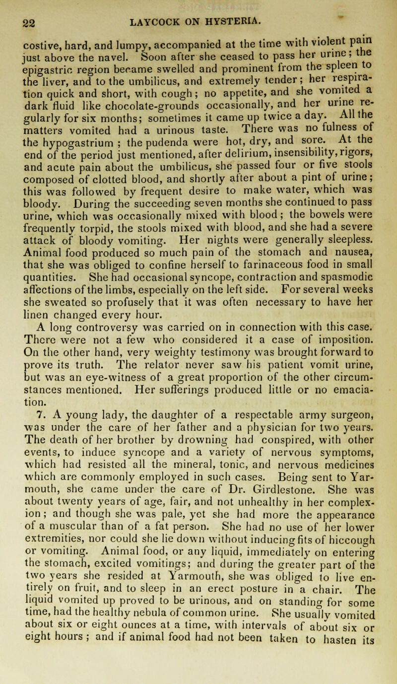 costive, hard, and lumpy, accompanied at the time with violent pain just above the navel. Soon after she ceased to pass her urine; the epigastric region became swelled and prominent from the spleen to the liver, and to the umbilicus, and extremely tender; her respira- tion quick and short, with cough; no appetite, and she vomited a dark fluid like chocolate-grounds occasionally, and her urine re- gularly for six months; sometimes it came up twice a day. All the matters vomited had a urinous taste. There was no fulness of the hypogastrium ; the pudenda were hot, dry, and sore. At the end of the period just mentioned, after delirium, insensibility, rigors, and acute pain about the umbilicus, she passed four or five stools composed of clotted blood, and shortly after about a pint of urine; this was followed by frequent desire to make water, which was bloody. During the succeeding seven months she continued to pass urine,'which was occasionally mixed with blood; the bowels were frequently torpid, the stools mixed with blood, and she had a severe attack of bloody vomiting. Her nights were generally sleepless. Animal food produced so much pain of the stomach and nausea, that she was obliged to confine herself to farinaceous food in small quantities. She had occasional syncope, contraction and spasmodic affections of the limbs, especially on the left side. For several weeks she sweated so profusely that it was often necessary to have her linen changed every hour. A long controversy was carried on in connection with this case. There were not a few who considered it a case of imposition. On the other hand, very weighty testimony was brought forward to prove its truth. The relator never saw his patient vomit urine, but was an eye-witness of a great proportion of the other circum- stances mentioned. Her sufferings produced little or no emacia- tion. 7. A young lady, the daughter of a respectable army surgeon, was under the care of her father and a physician for two years. The death of her brother by drowning had conspired, with other events, to induce syncope and a variety of nervous symptoms, which had resisted all the mineral, tonic, and nervous medicines which are commonly employed in such cases. Being sent to Yar- mouth, she came under the care of Dr. Girdlestone. She was about twenty years of age, fair, and not unhealthy in her complex- ion ; and though she was pale, yet she had more the appearance of a muscular than of a fat person. She had no use of her lower extremities, nor could she lie down without inducing fits of hiccough or vomiting. Animal food, or any liquid, immediately on entering the stomach, excited vomitings; and during the greater part of the two years she resided at Yarmouth, she was obliged to live en- tirely on fruit, and to sleep in an erect posture in a chair. The liquid vomited up proved to be urinous, and on standing for some time, had the healthy nebula of common urine. She usuallv vomited about six or eight ounces at a time, with intervals of about six or eight hours ; and if animal food had not been taken to hasten its