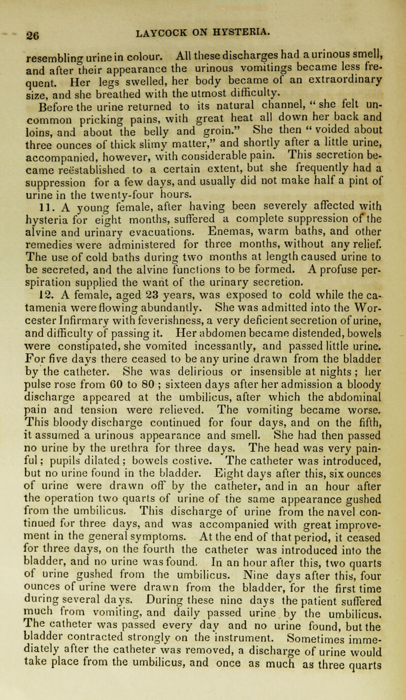 resembling urine in colour. All these discharges had a urinous smell, and after their appearance the urinous vomitings became less fre- quent. Her legs swelled, her body became of an extraordinary size, and she breathed with the utmost difficulty. Before the urine returned to its natural channel,  she felt un- common pricking pains, with great heat all down her back and loins, and about the belly and groin. She then  voided about three ounces of thick slimy matter, and shortly after a little urine, accompanied, however, with considerable pain. This secretion be- came reestablished to a certain extent, but she frequently had a suppression for a few days, and usually did not make half a pint of urine in the twenty-four hours. 11. A young female, after having been severely affected with hysteria for eight months, suffered a complete suppression of the alvine and urinary evacuations. Enemas, warm baths, and other remedies were administered for three months, without any relief. The use of cold baths during two months at length caused urine to be secreted, and the alvine functions to be formed. A profuse per- spiration supplied the want of the urinary secretion. 12. A female, aged 23 years, was exposed to cold while the ca- tamenia were flowing abundantly. She was admitted into the Wor- cester Infirmary with feverishness, a very deficient secretion of urine, and difficulty of passing it. Her abdomen became distended, bowels were constipated, she vomited incessantly, and passed little urine. For five days there ceased to be any urine drawn from the bladder by the catheter. She was delirious or insensible at nights ; her pulse rose from 60 to 80 ; sixteen days after her admission a bloody discharge appeared at the umbilicus, after which the abdominal pain and tension were relieved. The vomiting became worse. This bloody discharge continued for four days, and on the fifth, it assumed a urinous appearance and smell. She had then passed no urine by the urethra for three days. The head was very pain- ful; pupils dilated ; bowels costive. The catheter was introduced, but no urine found in the bladder. Eight days after this, six ounces of urine were drawn off by the catheter, and in an hour after the operation two quarts of urine of the same appearance gushed from the umbilicus. This discharge of urine from the navel con- tinued for three days, and was accompanied with great improve- ment in the general symptoms. At the end of that period, it ceased for three days, on the fourth the catheter was introduced into the bladder, and no urine was found. In an hour after this, two quarts of urine gushed from the umbilicus. Nine days after this, four ounces of urine were drawn from the bladder, for the first time during several days. During these nine days the patient suffered much from vomiting, and daily passed urine by the umbilicus. The catheter was passed every day and no urine found, but the bladder contracted strongly on the instrument. Sometimes imme- diately after the catheter was removed, a discharge of urine would take place from the umbilicus, and once as much as three quarts