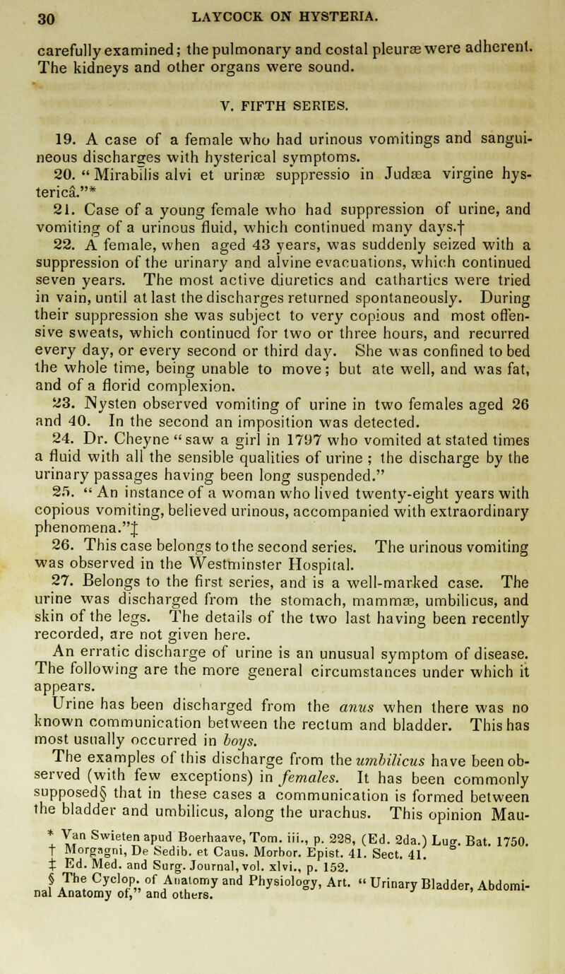 carefully examined; the pulmonary and costal pleurae were adherent. The kidneys and other organs were sound. V. FIFTH SERIES. 19. A case of a female who had urinous vomitings and sangui- neous discharges with hysterical symptoms. 20.  Mirabilis alvi et urinse suppressio in Judasa virgine hys- terica.* 21. Case of a young female who had suppression of urine, and vomiting of a urinous fluid, which continued many days.f 22. A female, when aged 43 years, was suddenly seized with a suppression of the urinary and alvine evacuations, which continued seven years. The most active diuretics and cathartics were tried in vain, until at last the discharges returned spontaneously. During their suppression she was subject to very copious and most offen- sive sweats, which continued for two or three hours, and recurred every day, or every second or third day. She was confined to bed the whole time, being unable to move; but ate well, and was fat, and of a florid complexion. 23. Nysten observed vomiting of urine in two females aged 26 and 40. In the second an imposition was detected. 24. Dr. Cheyne saw a girl in 1797 who vomited at stated times a fluid with all the sensible qualities of urine ; the discharge by the urinary passages having been long suspended. 25.  An instance of a woman who lived twenty-eight years with copious vomiting, believed urinous, accompanied with extraordinary phenomena.J 26. This case belongs to the second series. The urinous vomiting was observed in the Westminster Hospital. 27. Belongs to the first series, and is a well-marked case. The urine was discharged from the stomach, mammas, umbilicus, and skin of the legs. The details of the two last having been recently recorded, are not given here. An erratic discharge of urine is an unusual symptom of disease. The following are the more general circumstances under which it appears. Urine has been discharged from the amis when there was no known communication between the rectum and bladder. This has most usually occurred in boys. The examples of this discharge from the umbilicus have been ob- served (with few exceptions) in females. It has been commonly supposed§ that in these cases a communication is formed between the bladder and umbilicus, along the urachus. This opinion Mau- * Van Swieten apud Boerhaave, Tom. iii., p. 228, (Ed. 2da.) Luo-. Bat. 1750. t Morgagm, De Sedib. et Caus. Morbor. Epist. 41. Sect. 41.  % Ed. Med. and Surg. Journal, vol. xlvi., p. 152. § The Cyclop, of Anatomy and Physiology, Art.  Urinary Bladder, Abdomi- nal Anatomy of, and others.