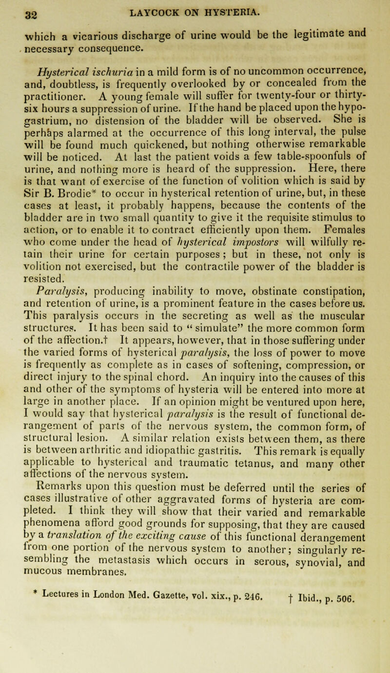 which a vicarious discharge of urine would be the legitimate and necessary consequence. Hysterical ischuria in a mild form is of no uncommon occurrence, and, doubtless, is frequently overlooked by or concealed from the practitioner. A young female will suffer for twenty-four or thirty- six hours a suppression of urine. If the hand be placed upon the hypo- gastrium, no distension of the bladder will be observed. She is perhaps alarmed at the occurrence of this long interval, the pulse will be found much quickened, but nothing otherwise remarkable will be noticed. At last the patient voids a few table-spoonfuls of urine, and nothing more is heard of the suppression. Here, there is that want of exercise of the function of volition which is said by Sir B. Brodie* to occur in hysterical retention of urine, but, in these cases at least, it probably happens, because the contents of the bladder are in two small quantity to give it the requisite stimulus to action, or to enable it to contract efficiently upon them. Females who come under the head of hysterical impostors will wilfully re- tain their urine for certain purposes ; but in these, not only is volition not exercised, but the contractile power of the bladder is resisted. Paralysis, producing inability to move, obstinate constipation, and retention of urine, is a prominent feature in the cases before us. This paralysis occurs in the secreting as well as the muscular structures. It has been said to  simulate the more common form of the affection.t It appears, however, that in those suffering under the varied forms of hysterical paralysis, the loss of power to move is frequently as complete as in cases of softening, compression, or direct injury to the spinal chord. An inquiry into the causes of this and other of the symptoms of hysteria will be entered into more at large in another place. If an opinion might be ventured upon here, I would say that hysterical paralysis is the result of functional de- rangement of parts of the nervous system, the common form, of structural lesion. A similar relation exists between them, as there is between arthritic and idiopathic gastritis. This remark is equally applicable to hysterical and traumatic tetanus, and many other affections of the nervous system. Remarks upon this question must be deferred until the series of cases illustrative of other aggravated forms of hysteria are com- pleted. I think they will show that their varied and remarkable phenomena afford good grounds for supposing, that they are caused by a translation of the exciting cause of this functional derangement from one portion of the nervous system to another; singularly re- sembling the metastasis which occurs in serous, synovial, and mucous membranes. * Lectures in London Med. Gazette, vol. xix., p. 246. f Ibid., p. 506.