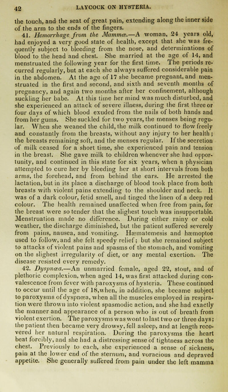 the touch, and the seat of great pain, extending along the inner side of the arm to the ends of the fingers. 41. Hemorrhage from the Mamma.—A woman, 24 years old, had enjoyed a very good state of health, except that she was fre- quently subject to bleeding from the nose, and determinations of blood to the head and chest. She married at the age of 14, and menstruated the following year for the first time. The periods re- curred regularly, but at each she always suffered considerable pain in the abdomen. At the age of 17 she became pregnant, and men- struated in the first and second, and sixth and seventh months of pregnancy, and again two months after her confinement, although suckling her babe. At this time her mind was much disturbed, and she experienced an attack of severe illness, during the first three or four days of which blood exuded from the nails of both hands and from her gums. She suckled for two years, the menses being regu- lar. When she weaned the child, the milk continued to flow freely and constantly from the breasts, without any injury to her health ; the breasts remaining soft, and the menses regular. If the secretion of milk ceased for a short time, she experienced pain and tension in the breast. She gave milk to children whenever she had oppor- tunity, and continued in this state for six years, when a physician attempted to cure her by bleeding her at short intervals from both arms, the forehead, and from behind the ears. He arrested the lactation, but in its place a discharge of blood took place from both breasts with violent pains extending to the shoulder and neck. It was of a dark colour, fetid smell, and tinged the linen of a deep red colour. The health remained una fleeted when free from pain, for the breast were so tender that the slighest touch was insupportable. Menstruation made no difference. During either rainy or cold weather, the discharge diminished, but the patient suffered severely from pains, nausea, and vomiting. Hasmatemesis and hasmoptoe used to follow, and she felt speedy relief; but she remained subject to attacks of violent pains and spasms of the stomach, and vomiting on the slighest irregularity of diet, or any mental exertion. The disease resisted every remedy. 42. Dyspnoea.—An unmarried female, aged 22, stout, and of plethoric complexion, when aged 14, was first attacked during con- valescence from fever with paroxysms of hysteria. These continued to occur until the age of 18,when, in addition, she became subject to paroxysms of dyspnoea, when all the muscles employed in respira- tion were thrown into violent spasmodic action, and she had exactly the manner and appearance of a person who is out of breath from violent exertion. The paroxysms was wont to last two or three days; the patient then became very drowsy, fell asleep, and at length reco- vered her natural respiration. During the paroxysms the heart beat forcibly, and she had a distressing sense of tightness across the chest. Previously to each, she experienced a sense of sickness, pain at the lower end of the sternum, and voracious and depraved appetite. She generally suffered from pain under the left mamma