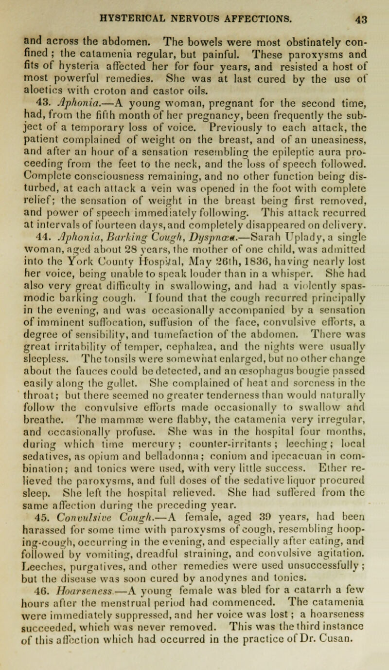 and across the abdomen. The bowels were most obstinately con- fined ; the catamenia regular, but painful. These paroxysms and fits of hysteria affected her for four years, and resisted a host of most powerful remedies. She was at last cured by the use of aloetics with croton and castor oils. 43. Aphonia.—A young woman, pregnant for the second time, had, from the fifih month of tier pregnancy, been frequently the sub- ject of a temporary loss of voice. Previously to each attack, the patient complained of weight on the breast, and of an uneasiness, and after an hour of a sensation resembling the epileptic aura pro- ceeding from the feet to the neck, and the loss of speech followed. Complete consciousness remaining, and no other function being dis- turbed, at each attack a vein was opened in the foot with complete relief; the sensation of weight in the breast being first removed, and power of speech immediately following. This altack recurred at intervals of fourteen days,and completely disappeared on delivery. 44. Aphonia, Barking Cough, Dyspnam.—Sarah Uplady, a single woman, aged about 28 years, the mother of one child, was admitted into the York County Ifospi,tal, May 26th, 183(5, having nearly lost her voice, being unable to speak louder than in a whisper. She had also very great difficulty in swallowing, and had a violently spas- modic barking cough. I found that the cough recurred principally in the evening, and was occasionally accompanied by a sensation of imminent suffocation, suffusion of the face, convulsive efforts, a degree of sensibility, and tumefaction of the abdomen. There was great irritability of temper, cephaleea, and the nights were usually sleepless. The tonsils were somewhat enlarged, but no other change about the fauces could be detected, and an oesophagus bougie passed easily along the gullet. She complained of heat and soreness in the throat; but there seemed no greater tenderness than would naturally follow the convulsive efforts made occasionally to swallow and breathe. The mamma? were flabby, the catamenia very irregular, and occasionally profuse. She was in the hospital four months, during which time mercury; counter-irritants; leeching; local sedatives, as opium and belladonna; colli urn and ipecaeuan in com- bination; and tonics were used, with very little success. Ether re- lieved the paroxysms, and full doses of the sedative liquor procured sleep. She left the hospital relieved. She had sutlered from the same affection during the preceding year. 45. Convulsive Cough.—A female, aged 39 years, had been harassed for some time with paroxysms of cough, resembling hoop- ing-cough, occurring in the evening, and especially after eating, and followed by vomiting, dreadful straining, and convulsive agitation. Leeches, purgatives,and other remedies were used unsuccessfully; but the disease was soon cured by anodynes and tonics. 46. Hoarseness—A young female was bled for a catarrh a few hours after the menstrual period had commenced. The catamenia were immediately suppressed, and her voice was lost; a hoarseness succeeded, which was never removed. This was the third instance of this affection which had occurred in the practice of Dr. Cusan.