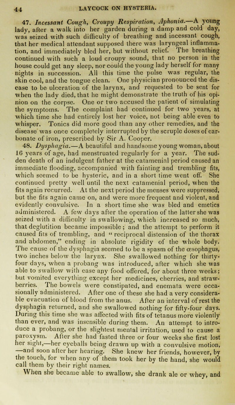 47. Incessant Cough, Croupy Respiration, Aphonia.—A young lady, after a walk into her garden during a damp and cold day, was seized with such difficulty of breathing and incessant cough, that her medical attendant supposed there was laryngeal inflamma- tion, and immediately bled her, but without relief. The breathing continued with such a loud croupy sound, that no person in the house could get any sleep, nor could the young lady herself for many nights in succession. All this time the pulse was regular, the skin cool, and the tongue clean. One physician pronounced the dis- ease to be ulceration of the larynx, and requested to be sent for when the lady died, that he might demonstrate the truth of his opi- nion on the corpse. One or two accused the patient of simulating the symptoms. The complaint had continued for two years, at which time she had entirely lost her voice, not being able even to whisper. Tonics did more good than any other remedies, and the disease was once completely interrupted by the scruple doses of car- bonate of iron, prescribed by Sir A. Cooper. 48. Dysphagia.—A beautiful and handsome young woman, about 1G years of age, had menstruated regularly for a year. The sud- den death of an indulgent father at the catameninl period caused an immediate flooding, accompanied with fainting and trembling fits, which seemed to be hysteric, and in a short time went off. She continued pretty well until the next catamenial period, when the fits again recurred. At the next period the menses were suppressed, but the fits again came on, and were more frequent and violent, and evidently convulsive. In a short time she was bled and emetics administered. A few days after the operation of the latter she was seized with a difficulty in swallowing, which increased so much, that deglutition became impossible ; and the attempt to perform it caused fits of trembling, and  reciprocal distension of the thorax and abdomen, ending in absolute rigidity of the whole body. The cause of the dysphagia seemed to be a spasm of the oesophagus, two inches below the larynx. She swallowed nothing for thirty- four days, when a probang was introduced, after which she was able to swallow with ease any food offered, for about three weeks; but vomited everything except her medicines, cherries, and straw- berries. The bowels were constipated, and enemata were occa- sionally administered. After one of these she had a very considera- ble evacuation of blood from the anus. After an interval of rest the dysphagia returned, and she swallowed nothing for fifty-four days. During this time she was affected with fits of tetanus more violently than ever, and was insensible during them. An attempt to intro- duce a probang, or the slightest mental irritation, used to cause a paroxysm. After she had fasted three or four weeks she first lost her sight,—her eyeballs being drawn up with a convulsive motion, —and soon after her hearing. She knew her friends, however, by the touch, for when any of them took her by the hand, she would call them by their right names. When she became able to swallow, she drank ale or whey, and