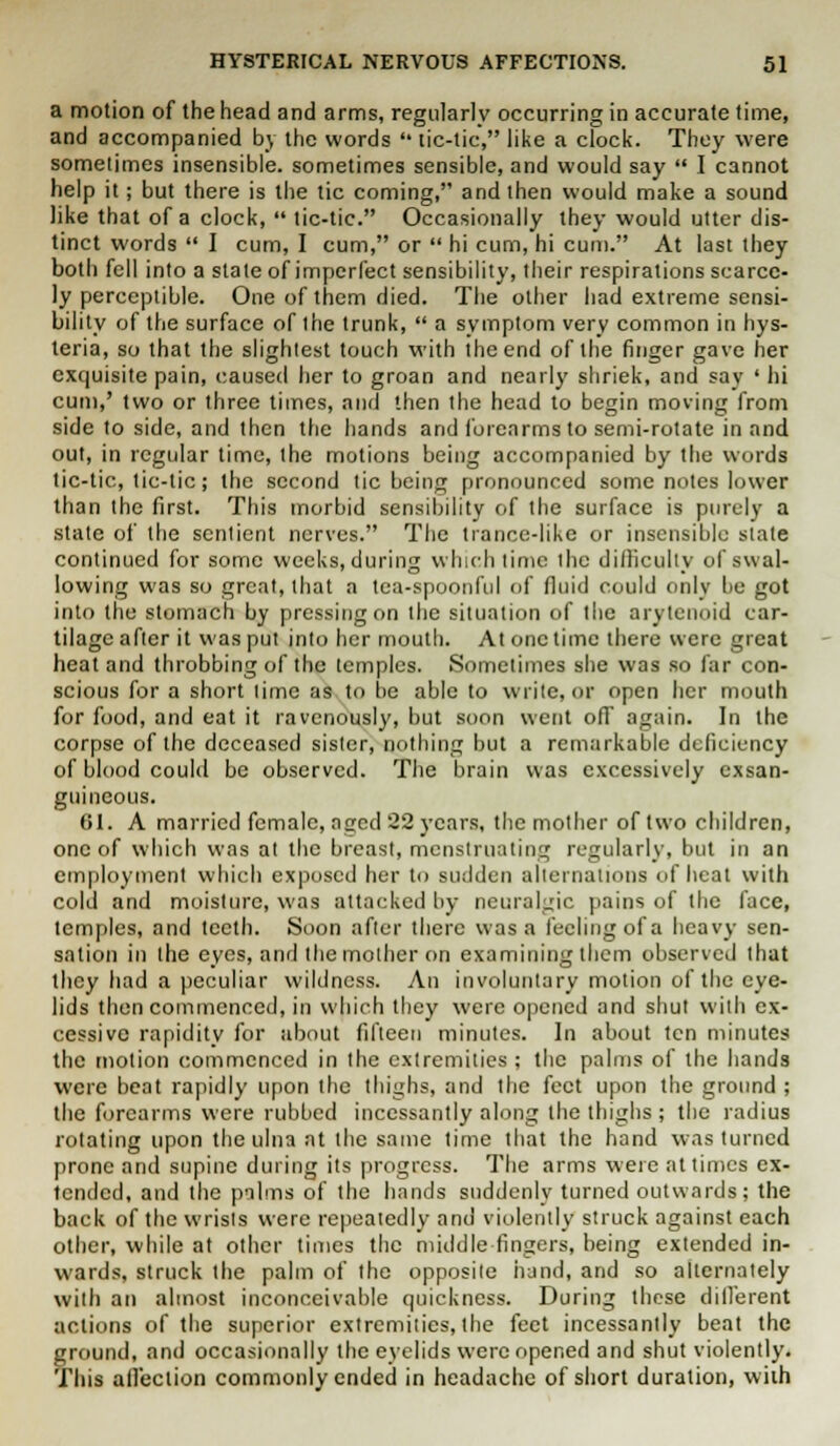 a motion of the head and arms, regularly occurring in accurate time, and accompanied by the words  tic-tic, like a clock. They were sometimes insensible, sometimes sensible, and would say  I cannot help it; but there is the tic coming, and then would make a sound like that of a clock,  tic-tic. Occasionally they would utter dis- tinct words  I cum, I cum, or  hi cum, hi cum. At last they both fell into a state of imperfect sensibility, their respirations scarce- ly perceptible. One of them died. The other had extreme sensi- bility of the surface of the trunk,  a symptom very common in hys- teria, so that the slightest touch with the end of the finger gave her exquisite pain, caused her to groan and nearly shriek, and say ' hi cum,' two or three times, and then the head to begin moving from side to side, and then the hands and forearms to semi-rotate in and out, in regular time, the motions being accompanied by the words tic-tic, tic-tic; the second tic being pronounced some notes lower than the first. This morbid sensibility of the surface is purely a state of the sentient nerves. The trance-like or insensible stale continued for some weeks,during which time the difficulty of swal- lowing was so great, that a tea-spoonful of fluid could only be got into the stomach by pressing on the situation of the arytenoid car- tilage after it was put into her mouth. At onetime there were great heat and throbbing of the temples. Sometimes she was so far con- scious for a short lime as to lie able to write, or open her mouth for food, and eat it ravenously, but soon went ofT again. In the corpse of the deceased sister, nothing but a remarkable deficiency of blood could be observed. The brain was excessively exsan- guineous. 61. A married female, nged 22 years, the mother of two children, one of which was at the breast, menstruating regularly, but in an employment which exposed her to sudden alternations of heat with cold and moisture, was attacked by neuralgic pains of the face, temples, and teeth. Soon after there was a feeling of a heavy sen- sation in the eyes, and the mother on examining them observed that they had a peculiar wildness. An involuntary motion of the eye- lids then commenced, in which they were opened and shut with ex- cessive rapidity for about fifteen minutes. In about ten minutes the motion commenced in the extremities ; the palms of the hands were beat rapidly upon the thighs, and the feet upon the ground ; the forearms were rubbed incessantly along the thighs ; the radius rotating upon the ulna at the same time that the hand was turned prone and supine during its progress. The arms were at times ex- tended, and the palms of the hands suddenly turned outwards; the back of the wrists were repeatedly and violently struck against each other, while at other times the middle fingers, being extended in- wards, struck the palm of the opposite hand, and so alternately with an almost inconceivable quickness. During these dillerent actions of the superior extremities, the feet incessantly beat the ground, and occasionally the eyelids were opened and shut violently. This affection commonly ended in headache of short duration, with