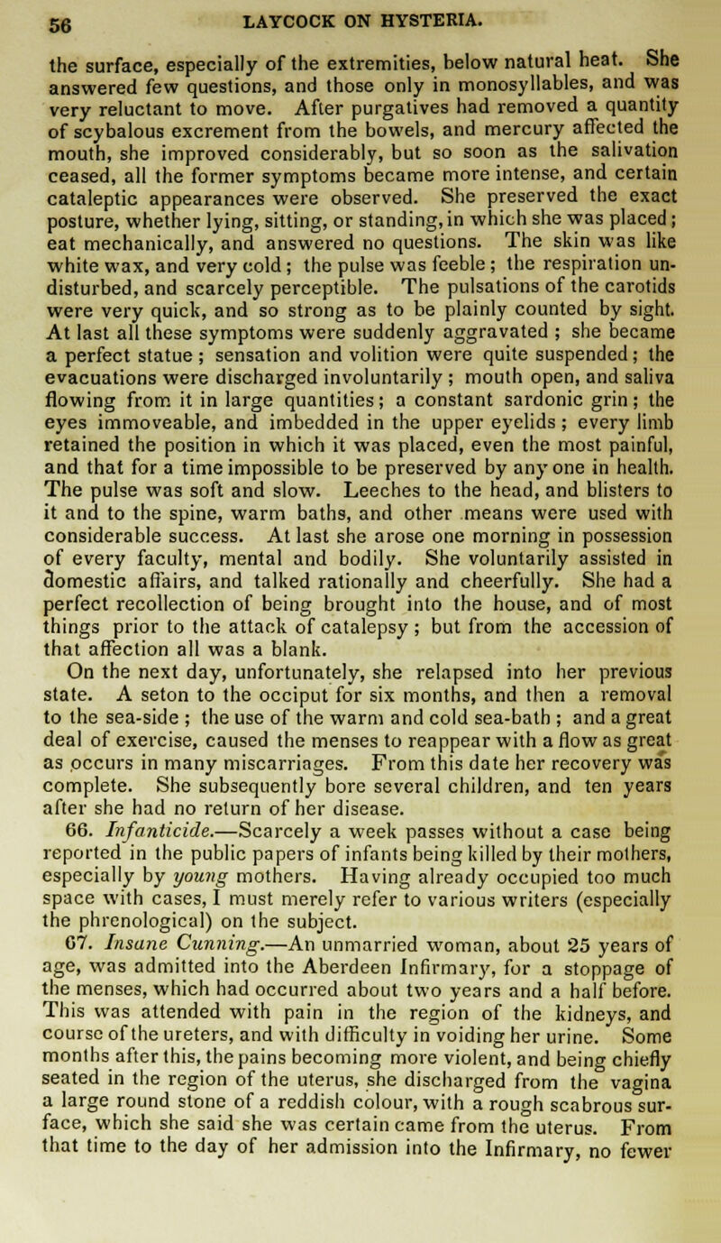 the surface, especially of the extremities, below natural heat. She answered few questions, and those only in monosyllables, and was very reluctant to move. After purgatives had removed a quantity of scybalous excrement from the bowels, and mercury affected the mouth, she improved considerably, but so soon as the salivation ceased, all the former symptoms became more intense, and certain cataleptic appearances were observed. She preserved the exact posture, whether lying, sitting, or standing, in which she was placed; eat mechanically, and answered no questions. The skin was like white wax, and very cold; the pulse was feeble; the respiration un- disturbed, and scarcely perceptible. The pulsations of the carotids were very quick, and so strong as to be plainly counted by sight. At last all these symptoms were suddenly aggravated ; she became a perfect statue; sensation and volition were quite suspended; the evacuations were discharged involuntarily ; mouth open, and saliva flowing from it in large quantities; a constant sardonic grin; the eyes immoveable, and imbedded in the upper eyelids; every limb retained the position in which it was placed, even the most painful, and that for a time impossible to be preserved by any one in health. The pulse was soft and slow. Leeches to the head, and blisters to it and to the spine, warm baths, and other means were used with considerable success. At last she arose one morning in possession of every faculty, mental and bodily. She voluntarily assisted in domestic affairs, and talked rationally and cheerfully. She had a perfect recollection of being brought into the house, and of most things prior to the attack of catalepsy; but from the accession of that affection all was a blank. On the next day, unfortunately, she relapsed into her previous state. A seton to the occiput for six months, and then a removal to the sea-side ; the use of the warm and cold sea-bath ; and a great deal of exercise, caused the menses to reappear with a flow as great as occurs in many miscarriages. From this date her recovery was complete. She subsequently bore several children, and ten years after she had no return of her disease. 66. Infanticide.—Scarcely a week passes without a case being reported in the public papers of infants being killed by their mothers, especially by young mothers. Having already occupied too much space with cases, I must merely refer to various writers (especially the phrenological) on the subject. 07. Insane Cunning.—An unmarried woman, about 25 years of age, was admitted into the Aberdeen Infirmary, for a stoppage of the menses, which had occurred about two years and a half before. This was attended with pain in the region of the kidneys, and course of the ureters, and with difficulty in voiding her urine. Some months after this, the pains becoming more violent, and being chiefly seated in the region of the uterus, she discharged from the vagina a large round stone of a reddish colour, with a rough scabrous sur- face, which she said she was certain came from the uterus. From that time to the day of her admission into the Infirmary, no fewer