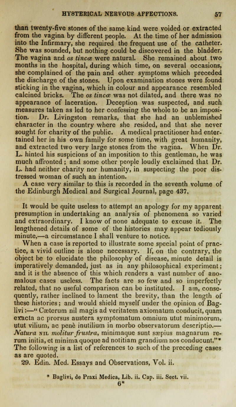 than twenty-five stones of the same kind were voided or extracted from the vagina by different people. At the time of her admission into the Infirmary, she required the frequent use of the catheter. She was sounded, but nothing could be discovered in the bladder. The vagina and os tincce were natural. She remained about two months in the hospital, during which time, on several occasions, she complained of the pain and other symptoms which preceded the discharge of the stones. Upon examination stones were found sticking in the vagina, which in colour and appearance resembled calcined bricks. The os tincce was not dilated, and there was no appearance of laceration. Deception was suspected, and such measures taken as led to her confessing the whole to be an imposi- tion. Dr. Livingston remarks, that she had an unblemished character in the country where she resided, and that she never sought for charity of the public. A medical practitioner had enter- tained her in his own family for some time, with great humanity, and extracted two very large stones from the vagina. When Dr. L. hinted his suspicions of an imposition to this gentleman, he was much affronted ; and some other people loudly exclaimed that Dr. L. had neither charity nor humanity, in suspecting the poor dis- tressed woman of such an intention. A case very similar to this is recorded in the seventh volume of the Edinburgh Medical and Surgical Journal, page 437. It would be quite useless to attempt an apology for my apparent presumption in undertaking an analysis of phenomena so varied and extraordinary. I know of none adequate to excuse it. The lengthened details of some of the histories may appear tediously minute,—a circumstance I shall venture to notice. When a case is reported to illustrate some special point of prac- tice, a vivid outline is alone necessary. If, on the contrary, the object be to elucidate the philosophy of disease, minute detail is imperatively demanded, just as in any philosophical experiment; and it is the absence of this which renders a vast number of ano- malous cases useless. The facts are so few and so imperfectly related, that no useful comparison can be instituted. I am, conse- quently, rather inclined to lament the brevity, than the length of these histories; and would shield myself under the opinion of Bag- livi:— Cceterum nil magis ad veritatem axiomatum conducit, quam eracta ac prorsus austera symptomatum omnium utut minimorum, utut vilium, ac pene inutilium in morbo observatorum descriptio.— Natura nil molitur frustra, minimaque sunt ssepius magnarum re- rum initial et minima quoque ad notitiam grandium nos conducunt.* The following is a list of references to such of the preceding cases as are quoted. 29. Edin. Med. Essays and Observations, Vol. ii. * Baglivi, de Praxi Medica, Lib. ii. Cap. iii. Sect. vii. 6*