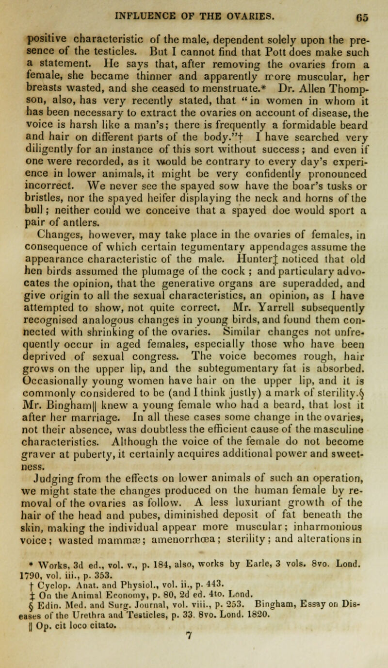 positive characteristic of the male, dependent solely upon the pre- sence of the testicles. But I cannot find that Pott does make such a statement. He says that, after removing the ovaries from a female, she became thinner and apparently more muscular, her breasts wasted, and she ceased to menstruate.* Dr. Allen Thomp- son, also, has very recently stated, that  in women in whom it has been necessary to extract the ovaries on account of disease, the voice is harsh like a man's; there is frequently a formidable beard and hair on different parts of the body.+ I have searched very diligently for an instance of this sort without success ; and even if one were recorded, as it would be contrary to every day's experi- ence in lower animals, it might be very confidently pronounced incorrect. We never see the spayed sow have the boar's tusks or bristles, nor the spayed heifer displaying the neck and horns of the bull; neither could we conceive that a spayed doe would sport a pair of antlers. Changes, however, may take place in the ovaries of females, in consequence of which certain tegumentary appendages assume the appearance characteristic of the male. HunterJ noticed that old hen birds assumed the plumage of the cock ; and particulary advo- cates the opinion, that the generative organs are superadded, and give origin to all the sexual characteristics, an opinion, as I have attempted to show, not quite correct. Mr. Yarrell subsequently recognised analogous changes in young birds, and found them con- nected with shrinking of the ovaries. Similar changes not unfre- quently occur in aged females, especially those who have been deprived of sexual congress. The voice becomes rough, hair grows on the upper lip, and the subtegumentary fat is absorbed. Occasionally young women have hair on the upper lip, and it is commonly considered to be (and I think justly) a mark of sterility.§ Mr. Bingham|| knew a young female who had a beard, that lost it after her marriage. In all these cases some change in the ovaries, not their absence, was doubtless the efficient cause of the masculine characteristics. Although the voice of the female do not become graver at puberty, it certainly acquires additional power and sweet- ness. Judging from the effects on lower animals of such an operation, we might state the changes produced on the human female by re- moval of the ovaries as follow. A less luxuriant growth of the hair of the head and pubes, diminished deposit of fat beneath the skin, making the individual appear more muscular; inharmonious voice; wasted mammae j amenorrhcea; sterility; and alterations in * Works, 3d ed., vol. v., p. 184, also, works by Earle, 3 vols. 8vo. Lond. 1790, vol. iii., p. 353. (• Cyclop. Anat. and Physiol., vol. ii., p- 4-13. % On the Animal Economy, p. 80, 2d ed. 4to. Lond. § Edin. Med. and Surg. Journal, vol. viii., p. 233. Bingham, Essay on Dis- eases of the Urethra and Testicles, p. 33. 8vo. Lond. 1820. II Op. cit loco citato. 7