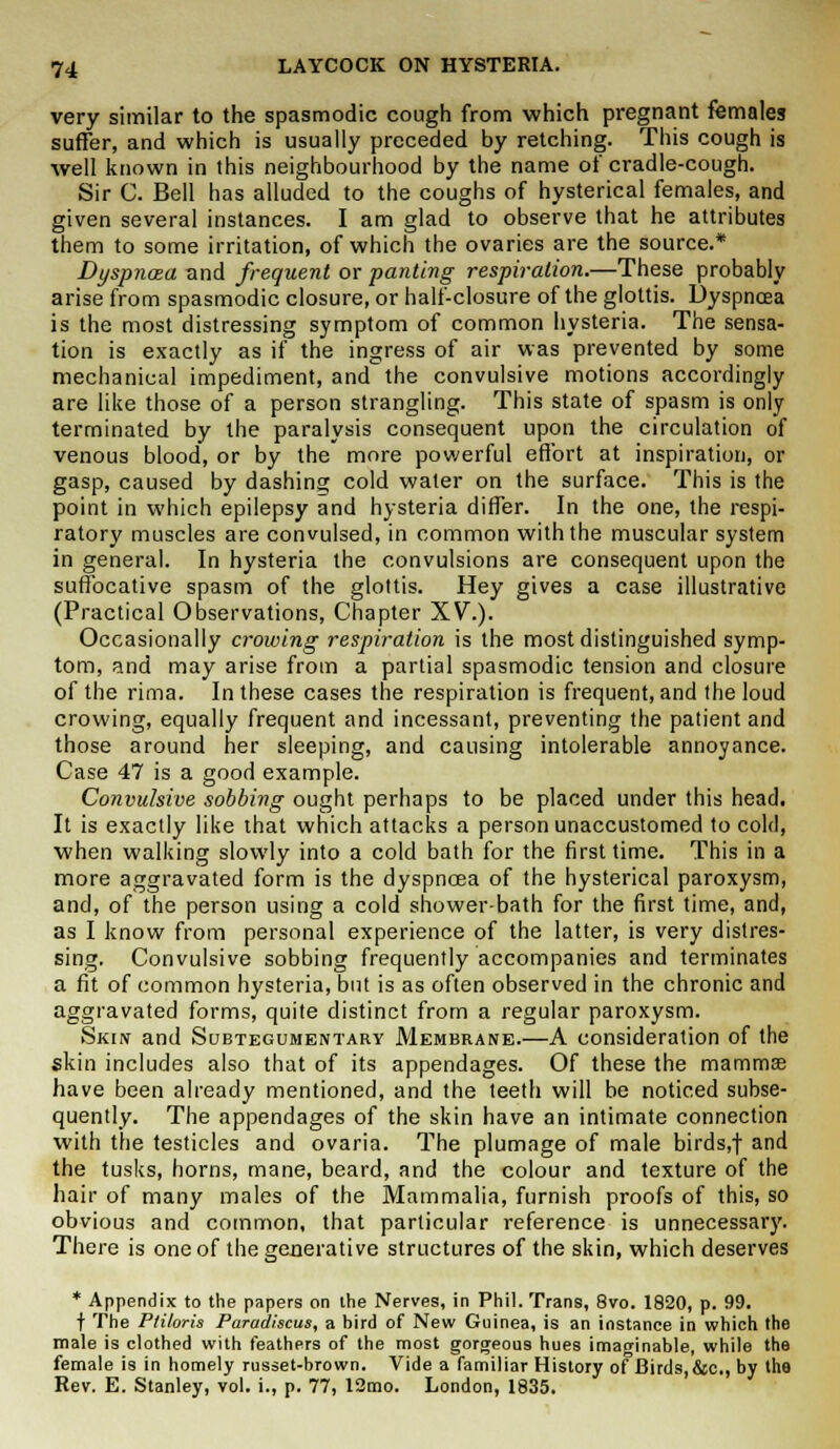 very similar to the spasmodic cough from which pregnant females suffer, and which is usually preceded by retching. This cough is well known in this neighbourhood by the name of cradle-cough. Sir C. Bell has alluded to the coughs of hysterical females, and given several instances. I am glad to observe that he attributes them to some irritation, of which the ovaries are the source.* Dyspnoea and frequent or panting respiration.—These probably arise from spasmodic closure, or half-closure of the glottis. Dyspnoea is the most distressing symptom of common hysteria. The sensa- tion is exactly as if the ingress of air was prevented by some mechanical impediment, and the convulsive motions accordingly are like those of a person strangling. This state of spasm is only terminated by the paralysis consequent upon the circulation of venous blood, or by the more powerful effort at inspiration, or gasp, caused by dashing cold water on the surface. This is the point in which epilepsy and hysteria differ. In the one, the respi- ratory muscles are convulsed, in common with the muscular system in general. In hysteria the convulsions are consequent upon the suffocative spasm of the glottis. Hey gives a case illustrative (Practical Observations, Chapter XV.). Occasionally crowing respiration is the most distinguished symp- tom, and may arise from a partial spasmodic tension and closure of the rima. In these cases the respiration is frequent, and the loud crowing, equally frequent and incessant, preventing the patient and those around her sleeping, and causing intolerable annoyance. Case 47 is a good example. Convulsive sobbing ought perhaps to be placed under this head. It is exactly like that which attacks a person unaccustomed to cold, when walking slowly into a cold bath for the first time. This in a more aggravated form is the dyspnoea of the hysterical paroxysm, and, of the person using a cold shower-bath for the first time, and, as I know from personal experience of the latter, is very distres- sing. Convulsive sobbing frequently accompanies and terminates a fit of common hysteria, but is as often observed in the chronic and aggravated forms, quite distinct from a regular paroxysm. Skin and Subtegumentary Membrane.—A consideration of the skin includes also that of its appendages. Of these the mammae have been already mentioned, and the teeth will be noticed subse- quently. The appendages of the skin have an intimate connection with the testicles and ovaria. The plumage of male birds,f and the tusks, horns, mane, beard, and the colour and texture of the hair of many males of the Mammalia, furnish proofs of this, so obvious and common, that particular reference is unnecessary. There is one of the generative structures of the skin, which deserves * Appendix to the papers on the Nerves, in Phil. Trans, 8vo. 1820, p. 99. t The P/i/oris Paradiscus, a bird of New Guinea, is an instance in which the male is clothed with feathers of the most gorgeous hues imaginable, while the female is in homely russet-brown. Vide a familiar History of Birds, &c, by the Rev. E. Stanley, vol. i., p. 77, 12mo. London, 1835.