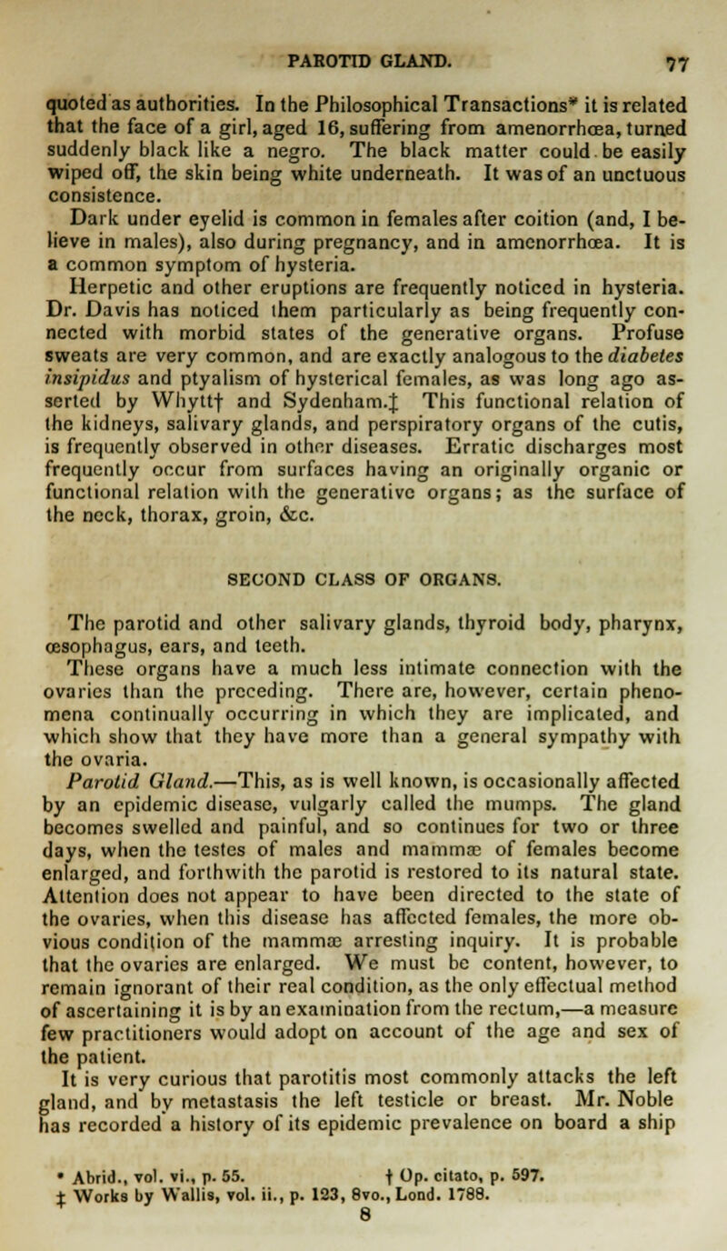 quoted as authorities. In the Philosophical Transactions* it is related that the face of a girl, aged 16, suffering from amenorrhcea, turned suddenly black like a negro. The black matter could.be easily wiped off, the skin being white underneath. It was of an unctuous consistence. Dark under eyelid is common in females after coition (and, I be- lieve in males), also during pregnancy, and in amenorrhcea. It is a common symptom of hysteria. Herpetic and other eruptions are frequently noticed in hysteria. Dr. Davis has noticed them particularly as being frequently con- nected with morbid states of the generative organs. Profuse sweats are very common, and are exactly analogous to the diabetes insipidus and ptyalism of hysterical females, as was long ago as- serted by Whyttf and Sydenham.J This functional relation of the kidneys, salivary glands, and perspiratory organs of the cutis, is frequently observed in other diseases. Erratic discharges most frequently occur from surfaces having an originally organic or functional relation with the generative organs; as the surface of the neck, thorax, groin, &c. SECOND CLASS OF ORGANS. The parotid and other salivary glands, thyroid body, pharynx, oesophagus, ears, and teeth. These organs have a much less intimate connection with the ovaries than the preceding. There are, however, certain pheno- mena continually occurring in which they are implicated, and which show that they have more than a general sympathy with the ovaria. Parotid Gland.—This, as is well known, is occasionally affected by an epidemic disease, vulgarly called the mumps. The gland becomes swelled and painful, and so continues for two or three days, when the testes of males and mammae of females become enlarged, and forthwith the parotid is restored to its natural state. Attention does not appear to have been directed to the state of the ovaries, when this disease has affected females, the more ob- vious condition of the mammas arresting inquiry. It is probable that the ovaries are enlarged. We must be content, however, to remain ignorant of their real condition, as the only effectual method of ascertaining it is by an examination from the rectum,—a measure few practitioners would adopt on account of the age and sex of the patient. It is very curious that parotitis most commonly attacks the left gland, and by metastasis the left testicle or breast. Mr. Noble has recorded a history of its epidemic prevalence on board a ship • Abrid., vol. vi., p. 55. f Op. citato, p. 597. t Works by Wallis, vol. ii., p. 123, 8vo., Lond. 1788. 8