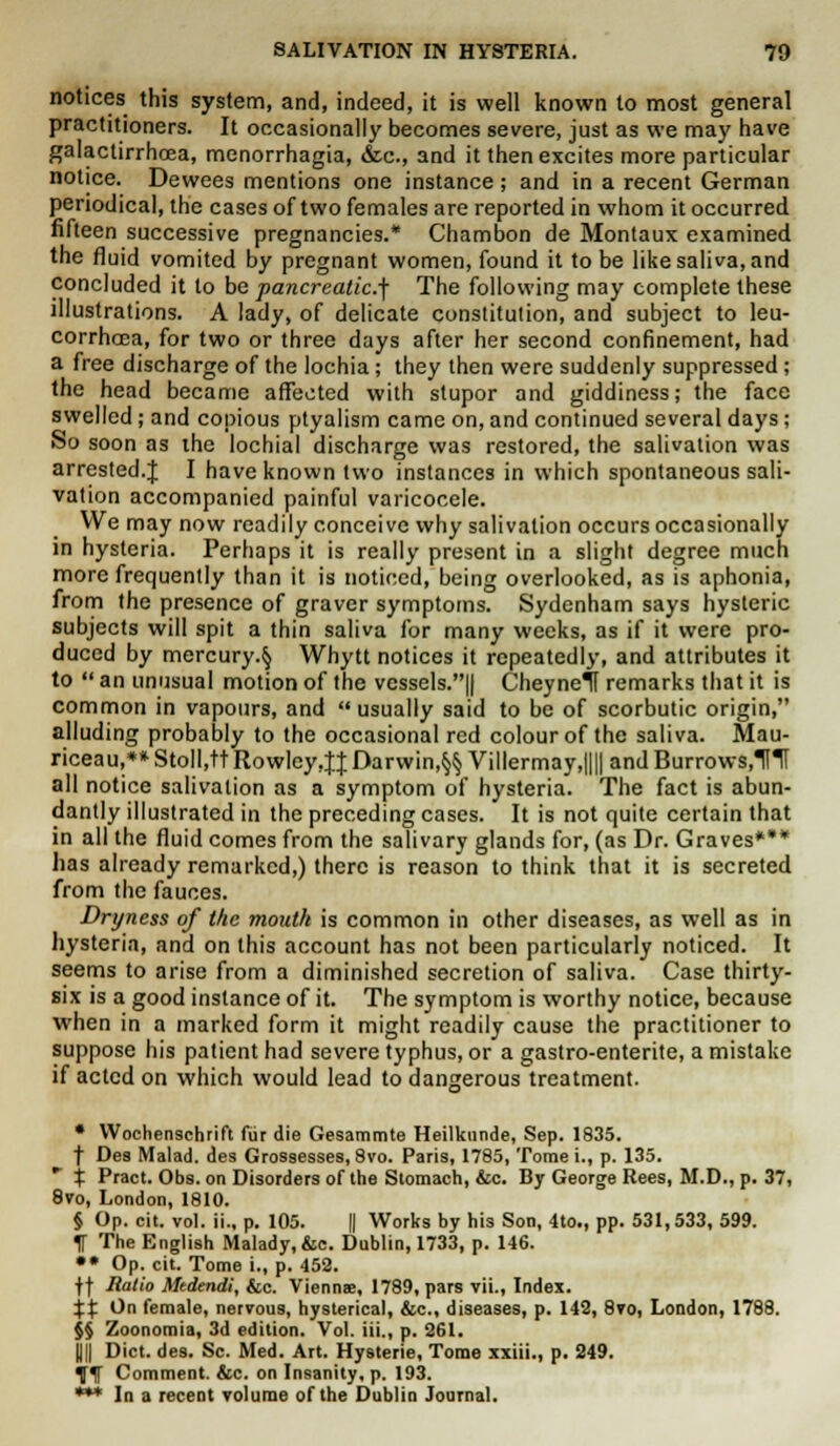 notices this system, and, indeed, it is well known to most general practitioners. It occasionally becomes severe, just as we may have galactirrhaea, monorrhagia, &c, and it then excites more particular notice. Dewees mentions one instance; and in a recent German periodical, the cases of two females are reported in whom it occurred fifteen successive pregnancies.* Chambon de Montaux examined the fluid vomited by pregnant women, found it to be like saliva, and concluded it to be pancreatic.^ The following may complete these illustrations. A lady, of delicate constitution, and subject to leu- corrhoca, for two or three days after her second confinement, had a free discharge of the lochia; they then were suddenly suppressed; the head became affected with stupor and giddiness; the face swelled; and copious ptyalism came on, and continued several days; So soon as the lochial discharge was restored, the salivation was arrested.J I have known two instances in which spontaneous sali- vation accompanied painful varicocele. We may now readily conceive why salivation occurs occasionally in hysteria. Perhaps it is really present in a slight degree much more frequently than it is noticed, being overlooked, as is aphonia, from the presence of graver symptoms. Sydenham says hysteric subjects will spit a thin saliva for many weeks, as if it were pro- duced by mercury.^ Whytt notices it repeatedly, and attributes it to  an unusual motion of the vessels.|| Cheynelf remarks that it is common in vapours, and usually said to be of scorbutic origin, alluding probably to the occasional red colour of the saliva. Mau- riceau,**Stoll,ttRowley4JDarwin,§§Villermay,||||andBurrows,Kt all notice salivation as a symptom of hysteria. The fact is abun- dantly illustrated in the preceding cases. It is not quite certain that in all the fluid comes from the salivary glands for, (as Dr. Graves*** has already remarked,) there is reason to think that it is secreted from the fauces. Dryness of the mouth is common in other diseases, as well as in hysteria, and on this account has not been particularly noticed. It seems to arise from a diminished secretion of saliva. Case thirty- six is a good instance of it. The symptom is worthy notice, because when in a marked form it might readily cause the practitioner to suppose his patient had severe typhus, or a gastro-enterite, a mistake if acted on which would lead to dangerous treatment. • Wochenschrift fur die Gesammte Heilkunde, Sep. 1835. f Des Malad. des Grossesses, 8vo. Paris, 1785, Tome i., p. 135. r % Pract. Obs. on Disorders of the Stomach, &c. By George Rees, M.D., p. 37, 8vo, London, 1810. § Op. cit. vol. ii., p. 105. || Works by his Son, 4to., pp. 531,533, 599. f The English Malady,&c. Dublin, 1733, p. 146. •• Op. cit. Tome i., p. 452. ff Ratio Medendi, &c. Vienna, 1789, pars vii., Index. XX ^n female, nervous, hysterical, &c, diseases, p. 142, 8vo, London, 1788. $§ Zoonomia, 3d edition. Vol. iii., p. 261. UII Diet. des. Sc. Med. Art. Hysterie, Tome xxiii., p. 249. iflf Comment. &c. on Insanity, p. 193. *** In a recent volume of the Dublin Journal.