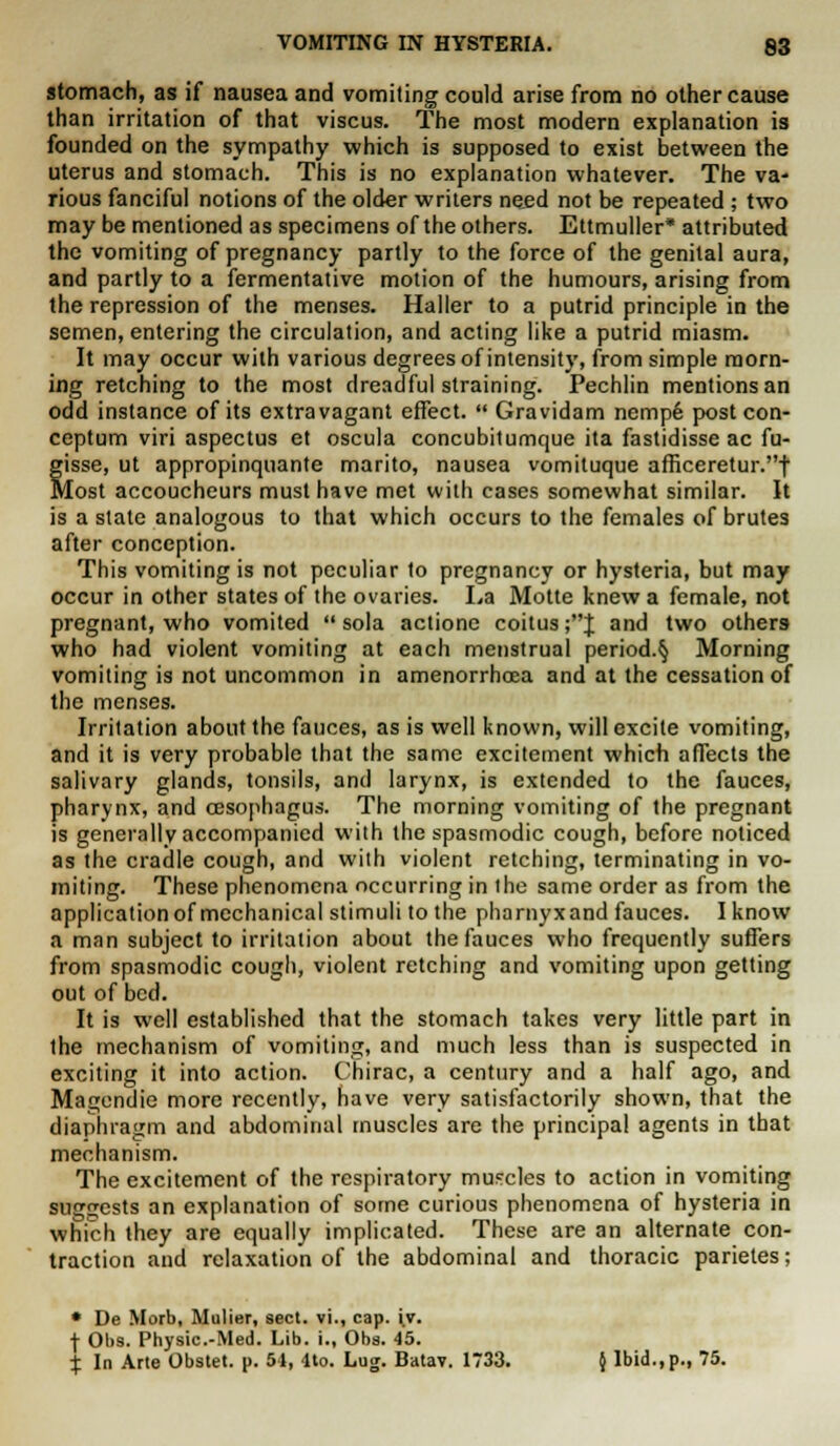 stomach, as if nausea and vomiting could arise from no other cause than irritation of that viscus. The most modern explanation is founded on the sympathy which is supposed to exist between the uterus and stomach. This is no explanation whatever. The va- rious fanciful notions of the older writers need not be repeated; two may be mentioned as specimens of the others. Ettmuller* attributed the vomiting of pregnancy partly to the force of the genital aura, and partly to a fermentative motion of the humours, arising from the repression of the menses. Haller to a putrid principle in the semen, entering the circulation, and acting like a putrid miasm. It may occur with various degrees of intensity, from simple morn- ing retching to the most dreadful straining. Pechlin mentions an odd instance of its extravagant effect.  Gravidam nempe post con- ceptual viri aspectus et oscula concubitumque ita fastidisse ac fu- fisse, ut appropinquante marito, nausea vomiluque afficeretur.t lost accoucheurs must have met with cases somewhat similar. It is a state analogous to that which occurs to the females of brutes after conception. This vomiting is not peculiar to pregnancy or hysteria, but may occur in other states of the ovaries. La Motte knew a female, not pregnant, who vomited  sola actione coitus ;J and two others who had violent vomiting at each menstrual period.§ Morning vomiting is not uncommon in amenorrhoea and at the cessation of the menses. Irritation about the fauces, as is well known, will excite vomiting, and it is very probable that the same excitement which affects the salivary glands, tonsils, and larynx, is extended to the fauces, pharynx, and oesophagus. The morning vomiting of the pregnant is generally accompanied with the spasmodic cough, before noticed as the cradle cough, and with violent retching, terminating in vo- miting. These phenomena occurring in the same order as from the application of mechanical stimuli to the pharnyxand fauces. I know a man subject to irritation about the fauces who frequently suffers from spasmodic cough, violent retching and vomiting upon getting out of bed. It is well established that the stomach takes very little part in the mechanism of vomiting, and much less than is suspected in exciting it into action. Chirac, a century and a half ago, and Magendie more recently, have very satisfactorily shown, that the diaphragm and abdominal muscles are the principal agents in that mechanism. The excitement of the respiratory muscles to action in vomiting suggests an explanation of some curious phenomena of hysteria in which they are equally implicated. These are an alternate con- traction and relaxation of the abdominal and thoracic parietes; • De Morb, Mulier, sect, vi., cap. iv. f Obs. Physic.-Med. Lib. i., Obs. 45. X In Arte Obstet. p. 51, 4to. Log. Batav. 1733. { Ibid.,p., 75.