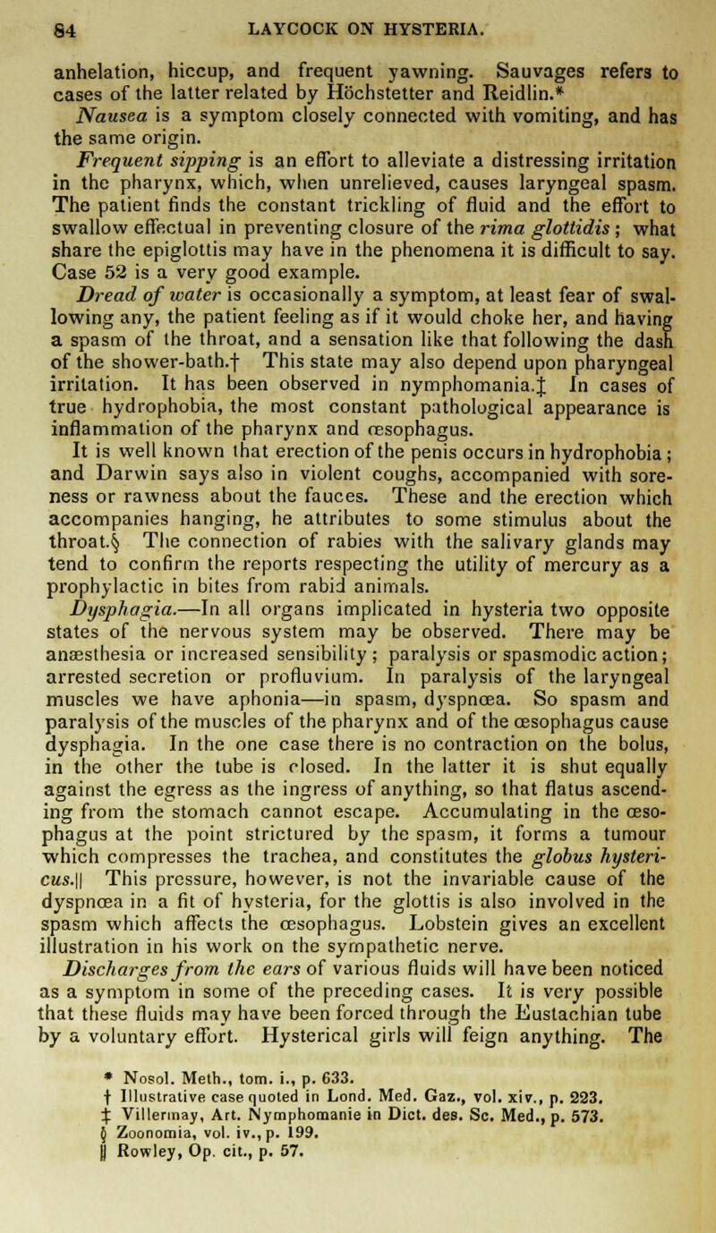 anhelation, hiccup, and frequent yawning. Sauvages refers to cases of the latter related by Hochstetter and Reidlin.* Nausea is a symptom closely connected with vomiting, and has the same origin. Frequent sipping is an effort to alleviate a distressing irritation in the pharynx, which, when unrelieved, causes laryngeal spasm. The patient finds the constant trickling of fluid and the effort to swallow effectual in preventing closure of the rima glottidis ; what share the epiglottis may have in the phenomena it is difficult to say. Case 52 is a very good example. Dread of water is occasionally a symptom, at least fear of swal- lowing any, the patient feeling as if it would choke her, and having a spasm of the throat, and a sensation like that following the dash of the shower-bath.f This state may also depend upon pharyngeal irritation. It has been observed in nymphomania.J In cases of true hydrophobia, the most constant pathological appearance is inflammation of the pharynx and oesophagus. It is well known that erection of the penis occurs in hydrophobia; and Darwin says also in violent coughs, accompanied with sore- ness or rawness about the fauces. These and the erection which accompanies hanging, he attributes to some stimulus about the throat.§ The connection of rabies with the salivary glands may tend to confirm the reports respecting the utility of mercury as a prophylactic in bites from rabid animals. Dysphagia.—In all organs implicated in hysteria two opposite states of the nervous system may be observed. There may be anaesthesia or increased sensibility; paralysis or spasmodic action; arrested secretion or profluvium. In paralysis of the laryngeal muscles we have aphonia—in spasm, dyspnoea. So spasm and paralysis of the muscles of the pharynx and of the oesophagus cause dysphagia. In the one case there is no contraction on the bolus, in the other the tube is closed. In the latter it is shut equally against the egress as the ingress of anything, so that flatus ascend- ing from the stomach cannot escape. Accumulating in the oeso- phagus at the point strictured by the spasm, it forms a tumour which compresses the trachea, and constitutes the globus hysteri- cus.\\ This pressure, however, is not the invariable cause of the dyspnoea in a fit of hysteria, for the glottis is also involved in the spasm which affects the oesophagus. Lobstein gives an excellent illustration in his work on the sympathetic nerve. Discharges from the ears of various fluids will have been noticed as a symptom in some of the preceding cases. It is very possible that these fluids may have been forced through the Eustachian tube by a voluntary effort. Hysterical girls will feign anything. The * Nosol. Meth., torn, i., p. 633. f Illustrative case quoted in Lond. Med. Gaz., vol. xiv., p. 223. % Villermay, Art. Nymphomania in Diet. des. Sc. Med., p. 573. 5 Zoonomia, vol. iv.,p. 199. y Rowley, Op. cit., p. 57.