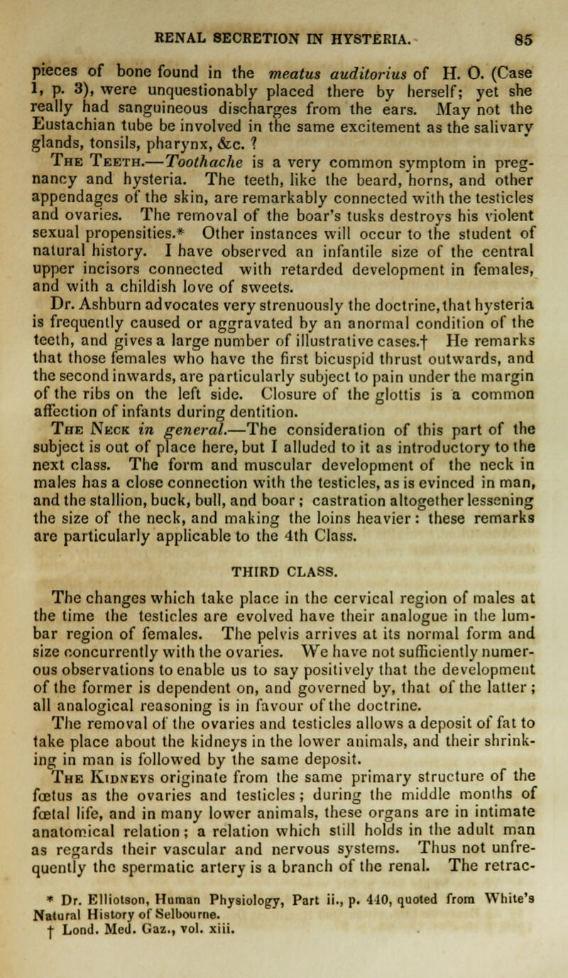 pieces of bone found in the meatus auditorius of H. O. (Case I, p. 3), were unquestionably placed there by herself; yet she really had sanguineous discharges from the ears. May not the Eustachian tube be involved in the same excitement as the salivary glands, tonsils, pharynx, &c. ? The Teeth.— Toothache is a very common symptom in preg- nancy and hysteria. The teeth, like the beard, horns, and other appendages of the skin, are remarkably connected with the testicles and ovaries. The removal of the boar's tusks destroys his violent sexual propensities.* Other instances will occur to the student of natural history. I have observed an infantile size of the central upper incisors connected with retarded development in females, and with a childish love of sweets. Dr. Ashburn advocates very strenuously the doctrine,that hysteria is frequently caused or aggravated by an anormal condition of the teeth, and gives a large number of illustrative cases.f He remarks that those females who have the first bicuspid thrust outwards, and the second inwards, are particularly subject to pain under the margin of the ribs on the left side. Closure of the glottis is a common affection of infants during dentition. The Neck in general.—The consideration of this part of the subject is out of place here, but I alluded to it as introductory to the next class. The form and muscular development of the neck in males has a close connection with the testicles, as is evinced in man, and the stallion, buck, bull, and boar; castration altogether lessening the size of the neck, and making the loins heavier: these remarks are particularly applicable to the 4th Class. THIRD CLASS. The changes which take place in the cervical region of males at the time the testicles are evolved have their analogue in the lum- bar region of females. The pelvis arrives at its normal form and size concurrently with the ovaries. We have not sufficiently numer- ous observations to enable us to say positively that the development of the former is dependent on, and governed by, that of the latter; all analogical reasoning is in favour of the doctrine. The removal of the ovaries and testicles allows a deposit of fat to take place about the kidneys in the lower animals, and their shrink- ing in man is followed by the same deposit. The Kidneys originate from the same primary structure of the foetus as the ovaries and testicles; during the middle months of foetal life, and in many lower animals, these organs are in intimate anatomical relation; a relation which still holds in the adult man as regards their vascular and nervous systems. Thus not unfre- quently the spermatic artery is a branch of the renal. The retrac- * Dr. Elliotson, Human Physiology, Part ii., p. 440, quoted from White's Natural History of Selbourne. f Lond. Med. Gaz., vol. xiii.