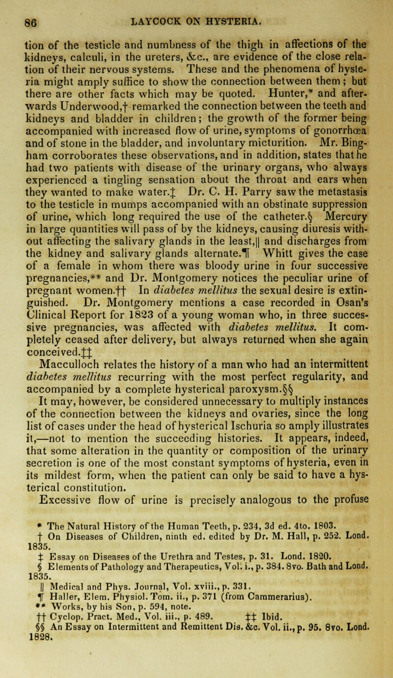 tion of the testicle and numbness of the thigh in affections of the kidneys, calculi, in the ureters, &c, are evidence of the close rela- tion of their nervous systems. These and the phenomena of hyste- ria might amply suffice to show the connection between them; but there are other facts which may be quoted. Hunter,* and after- wards Underwood.f remarked the connection between the teeth and kidneys and bladder in children; the growth of the former being accompanied with increased flow of urine, symptoms of gonorrhoea and of stone in the bladder, and involuntary micturition. Mr. Bing- ham corroborates these observations, and in addition, states that he had two patients with disease of the urinary organs, who always experienced a tingling sensation about the throat and ears when they wanted to make water. J Dr. C. H. Parry saw the metastasis to the testicle in mumps accompanied with an obstinate suppression of urine, which long required the use of the catheter.^ Mercury in large quantities will pass of by the kidneys, causing diuresis with- out affecting the salivary glands in the least,|| and discharges from the kidney and salivary glands alternate.H Whitt gives the case of a female in whom there was bloody urine in four successive pregnancies,** and Dr. Montgomery notices the peculiar urine of pregnant women.ff In diabetes mellitus the sexual desire is extin- guished. Dr. Montgomery mentions a case recorded in Osan's Clinical Report for 1823 of a young woman who, in three succes- sive pregnancies, was affected with diabetes mellitus. It com- pletely ceased after delivery, but always returned when she again conceived.fj Macculloch relates the history of a man who had an intermittent diabetes mellitus recurring with the most perfect regularity, and accompanied by a complete hysterical paroxysm.§§ It may, however, be considered unnecessary to multiply instances of the connection between the kidneys and ovaries, since the long list of cases under the head of hysterical Ischuria so amply illustrates it,—not to mention the succeeding histories. It appears, indeed, that some alteration in the quantity or composition of the urinary secretion is one of the most constant symptoms of hysteria, even in its mildest form, when the patient can only be said to have a hys- terical constitution. Excessive flow of urine is precisely analogous to the profuse * The Natural History of the Human Teeth, p. 234, 3d ed. 4to. 1803. f On Diseases of Children, ninth ed. edited by Dr. M. Hall, p. 252. Lond. 1835. % Essay on Diseases of the Urethra and Testes, p. 31. Lond. 1820. § E lements of Pathology and Therapeutics, Vol. i., p. 384.8vo. Bath and Lond. 1835. || Medical and Phys. Journal, Vol. xviii.,p. 331, % Haller, Elem. Physiol. Tom. ii., p. 371 (from Cammerarius). ** Works, by his Son, p. 594, note. ft Cyclop. Pract. Med., Vol. iii., p. 489. Xt Ibid. §§ An Essay on Intermittent and Remittent Dis. &c. Vol. ii., p. 95. 8vo. Lond. 1828.