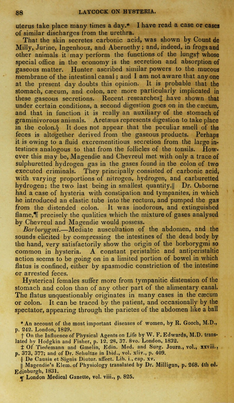 uterus take place many limes a day.* I have read a case or cases of similar discharges from the urethra. That the skin secretes carbonic acid, was shown by Count de Milly, Jurine, Ingenhouz, and Abernethy ; and, indeed, in frogs and other animals it may perform the functions of the lungsf whose special office in the economy is the secretion and absorption of gaseous matter. Hunter ascribed similar powers to the mucous membrane of the intestinal canal; and I am not aware that anyone at the present day doubts this opinion. It is probable that the stomach, caecum, and colon, are more particularly implicated in these gaseous secretions. Recent researchesj have shown that under certain conditions, a second digestion goes on in the caecum, and that in function it is really an auxiliary of the stomach of graminivorous animals. Aretseus represents digestion to take place in the colon.§ Tt does not appear that the peculiar smell of the feces is altogether derived from the gaseous products. Perhaps it is owing to a fluid excrementitious secretion from the large in- testines analogous to that from the follicles of the tonsils. How- ever this may be, Magendie and Chevreul met with only a trace of sulphuretted hydrogen gas in the gases found in the colon of two executed criminals. They principally consisted of carbonic acid, with varying proportions of nitrogen, hydrogen, and carburetted hydrogen; the two last being in smallest quantity.|| Dr. Osborne had a case of hysteria with constipation and tympanites, in which he introduced an elastic tube into the rectum, and pumped the gas from the distended colon. It was inodorous, and extinguished flame.TT precisely the qualities which the mixture of gases analysed by Chevreul and Magendie would possess. Borborygmi.—Mediate auscultation of the abdomen, and the sounds elicited by compressing the intestines of the dead body by the hand, very satisfactorily show the origin of the borborygmi so common in hysteria. A constant peristaltic and antiperistaltic action seems to be going on in a limited portion of bowel in which flatus is confined, either by spasmodic constriction of the intestine or arrested feces. Hysterical females suffer more from tympanitic distension of the stomach and colon than of any other part of the alimentary canal. The flatus unquestionably originates in many cases in the caecum or colon. It can be traced by the patient, and occasionally by the spectator, appearing through the parietes of the abdomen like a ball * An account of the most important diseases of women, by R. Gooch, M.D., p. 242. London, 1829. t On the Influence of Physical Agents on Life by W. F.Edwards, M.D. trans- lated by Hodgkin and Fisher, p. 12. 28, 37. 8vo. London, 1832. ± Of' Tiedemann and Gmelin, Edin. Med. and Surg. Journ., vol., xxviii., p. 373, 377; and of Dr. Schultze in Ibid., vol. xlir., p. 409. } De Causis et Signis Diutur. affect. Lib. i., cap. xv. || Magendie's Elem. of Physiology translated by Dr. Milligan, p. 268. 4th ed. Edinburgh, 1831. ^r London Medical Gazette, vol. viii., p. 825.