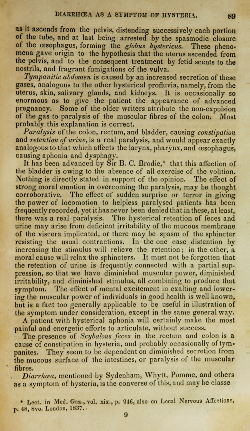 as it ascends from the pelvis, distending successively each portion of the tube, and at last being arrested by the spasmodic closure of the oesophagus, forming the globus hystericus. These pheno- mena gave origin to the hypothesis that the uterus ascended from the pelvis, and to the consequent treatment by fetid scents to the nostrils, and fragrant fumigations of the vulva. Tympanitic abdomen is caused by an increased secretion of these gases, analogous to the other hysterical profluvia, namely, from the uterus, skin, salivary glands, and kidneys. It is occasionally so enormous as to give the patient the appearance of advanced pregnancy. Some of the older writers attribute the non-expulsion of the gas to paralysis of the muscular fibres of the colon. Most probably this explanation is correct. Paralysis of the colon, rectum, and bladder, causing constipation and retention of urine, is a real paralysis, and would appear exactly analogous to that which affects the larynx, pharynx, and oesophagus, causing aphonia and dysphagy. It has been advanced by Sir B. C. Brodic,* that this affection of the bladder is owing to the absence of all exercise of the volition. Nothing is directly stated in support of the opinion. The efTect of strong moral emotion in overcoming the paralysis, may be thought corroborative. The effect of sudden surprise or terror in giving the power of locomotion to helpless paralysed patients has been frequently recorded, yet it has never been denied that in these, at least, there was a real paralysis. The hysterical retention of feces and urine may arise from deficient irritability of the mucous membrane of the viscera implicated, or there may be spasm of the sphincter resisting the usual contractions. In the one case distention by increasing the stimulus will relieve the retention ; in the other, a moral cause will relax the sphincters. It must not be forgotten that the retention of urine is frequently connected with a partial sup- pression, so that we have diminished muscular power, diminished irritability, and diminished stimulus, all combining to produce that symptom. The effect of mental excitement in exalting and lower- ing the muscular power of individuals in good health is well known, but is a fact too generally applicable to be useful in illustration of the symptom under consideration, except in the same general way. A patient with hysterical aphonia will certainly make the most painful and energetic efforts to articulate, without success. The presence of Scybalous feces in the rectum and colon is a cause of constipation in hysteria, and probably occasionally of tym- panites. They seem to be dependent on diminished secretion from the mucous surface of the intestines, or paralysis of the muscular fibres. Diarr/ia-a, mentioned by Sydenham, VVhytt, Pomme, and others as a symptom of hysteria, is the converse of this, and may be classe • Lect. in Med. Gaz., vol. xix., p. 24G, also on Local Nervous Affections, p. 48, 8vo. London, 1837. •