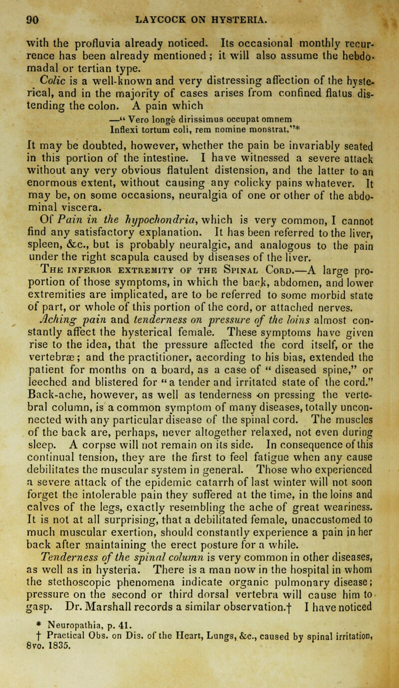 with the profluvia already noticed. Its occasional monthly recur- rence has been already mentioned ; it will also assume the hebdo- madal or tertian type. Colic is a well-known and very distressing affection of the hyste- rical, and in the majority of cases arises from confined flalus dis- tending the colon. A pain which — Vero longe dirissimus occupat omnem Inflexi tortum coli, rem nomine monsirat.* It may be doubted, however, whether the pain be invariably seated in this portion of the intestine. I have witnessed a severe attack without any very obvious flatulent distension, and the latter to an enormous extent, without causing any colicky pains whatever. It may be, on some occasions, neuralgia of one or other of the abdo- minal viscera. Of Pain in the hypochondria, which is very common, I cannot find any satisfactory explanation. It has been referred to the liver, spleen, &c, but is probably neuralgic, and analogous to the pain under the right scapula caused by diseases of the liver. The inferior extremity of the Spinal Cord.—A large pro- portion of those symptoms, in which the back, abdomen, and lower extremities are implicated, are to be referred to some morbid state of part, or whole of this portion of the cord, or attached nerves. Aching -pain and tenderness on pressure of the loins almost con- stantly affect the hysterical female. These symptoms have given rise to the idea, that the pressure affected the cord itself, or the vertebra?; and the practitioner, according to his bias, extended the patient for months on a board, as a case of  diseased spine, or leeched and blistered for a tender and irritated state of the cord. Back-ache, however, as well as tenderness on pressing the verte- bral column, is a common symptom of many diseases, totally uncon- nected with any particular disease of the spinal cord. The muscles of the back are, perhaps, never altogether relaxed, not even during sleep. A corpse will not remain on its side. In consequence of this continual tension, they are the first to feel fatigue when any cause debilitates the muscular system in general. Those who experienced a severe attack of the epidemic catarrh of last winter will not soon forget the intolerable pain they suffered at the time, in the loins and calves of the legs, exactly resembling the ache of great weariness. It is not at all surprising, that a debilitated female, unaccustomed to much muscular exertion, should constantly experience a pain in her back after maintaining the erect posture for a while. Tenderness of the spinal column is very common in other diseases, as well as in hysteria. There is a man now in the hospital in whom the stethoscopic phenomena indicate organic pulmonary disease; pressure on the second or third dorsal vertebra will cause him to gasp. Dr. Marshall records a similar observation.! I have noticed * Neuropathia, p. 41. + Practical Obs. on Dis. of the Heart, Lungs, &c, caused by spinal irritation, 8vo. 1835.