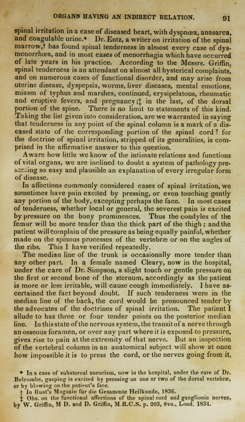 spinal irritation in a case of diseased heart, with dyspnoea, anasarca, and coagulable urine.* Dr. Entz, a writer on irritation of the spinal marrow.t has found spinal tenderness in almost every case of dys- menorrhcea, and in most cases of menorrhagia which have occurred of late years in his practice. According to the Messrs. Griffin, spinal tenderness is an attendant on almost all hysterical complaints, and on numerous cases of functional disorder, and may arise from uterine disease, dyspepsia, worms, liver diseases, mental emotions, miasm of typhus and marshes, continued, erysipelatous, rheumatic and eruptive fevers, and pregnancy;J in the last, of the dorsal portion of the spine. There is no limit to statements of this kind. Taking the list given into consideration, are we warranted in saying that tenderness in any point of the spinal column is a mark of a dis- eased state of the corresponding portion of the spinal cord? for the doctrine of spinal irritation, stripped of its generalities, is com- prised in the affirmative answer to this question. Aware how little we know of the intimate relations and functions of vital organs, we are inclined to doubt a system of pathology pre- boniing so easy and plausible an explanation of every irregular form of disease. In affections commonly considered cases of spinal irritation, we sometimes have pain excited by pressing, or even touching gently any portion of the body, excepting perhaps the face. In most cases of tenderness, whether local or general, the severest pain is excited by pressure on the bony prominences. Thus the condyles of the femur will be more tender than the thick part of the thigh ; and the patient will complain of the pressure as being equally painful, whether made on the spinous processes of the vertebras or on the angles of the ribs. This I have verified repeatedly. The median line of the trunk is occasionally more tender than any other part. In a female named Cleary, now in the hospital, under the care of Dr. Simpson, a slight touch or gentle pressure on the first or second bone of the sternum, accordingly as the patient is more or less irritable, will cause cough immediately. I have as- certained the fact beyond doubt. If such tenderness were in the median line of the back, the cord would be pronounced tender by the advocates of the doctrines of spinal irritation. The patient I allude to has three or four tender points on the posterior median line. In this state of the nervous system, the transit of a nerve through an osseous foramen, or over any part where it is exposed to pressure, gives rise to pain at the extremity of that nerve. But an inspection of the vertebral column in an anatomical subject will show at once how impossible it is to press the cord, or the nerves going from it, * In a case of substernal aneurism, now in the hospital, under the care of Dr. Belcombe, gasping is excited by pressing on one or two of the dorsal vertebra?, or by blowing on the patient's face. + In Rust's Magazin fur die Gesammte Heilkunde, 1836. I Obs. on the functional affections of the spinal cord and ganglionic nerves, by W. Griffin, M D. and D. Griffin, M.R.C.S. p. 203, 8vo., Lond. 1834.