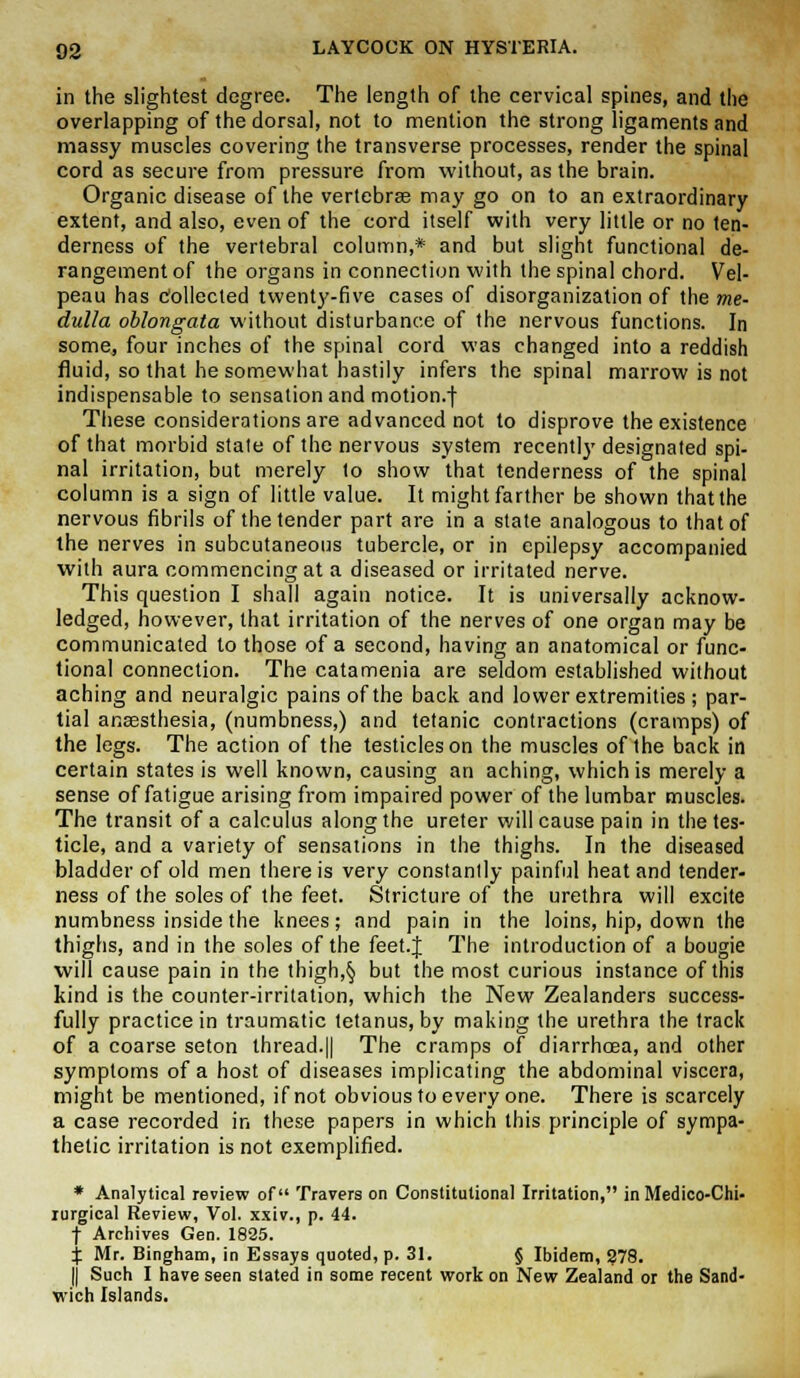 in the slightest degree. The length of the cervical spines, and the overlapping of the dorsal, not to mention the strong ligaments and massy muscles covering the transverse processes, render the spinal cord as secure from pressure from without, as the brain. Organic disease of the vertebrae may go on to an extraordinary extent, and also, even of the cord itself with very little or no ten- derness of the vertebral column,* and but slight functional de- rangement of the organs in connection with the spinal chord. Vel- peau has Collected twenty-five cases of disorganization of the me- dulla oblongata without disturbance of the nervous functions. In some, four inches of the spinal cord was changed into a reddish fluid, so that he somewhat hastily infers the spinal marrow is not indispensable to sensation and motion.)- These considerations are advanced not to disprove the existence of that morbid state of the nervous system recently designated spi- nal irritation, but merely to show that tenderness of the spinal column is a sign of little value. It might farther be shown that the nervous fibrils of the tender part are in a state analogous to that of the nerves in subcutaneous tubercle, or in epilepsy accompanied with aura commencing at a diseased or irritated nerve. This question I shall again notice. It is universally acknow- ledged, however, that irritation of the nerves of one organ may be communicated to those of a second, having an anatomical or func- tional connection. The catamenia are seldom established without aching and neuralgic pains of the back and lower extremities; par- tial anaesthesia, (numbness,) and tetanic contractions (cramps) of the legs. The action of the testicles on the muscles of the back in certain states is well known, causing an aching, which is merely a sense of fatigue arising from impaired power of the lumbar muscles. The transit of a calculus along the ureter will cause pain in the tes- ticle, and a variety of sensations in the thighs. In the diseased bladder of old men there is very constantly painful heat and tender- ness of the soles of the feet. Stricture of the urethra will excite numbness inside the knees; and pain in the loins, hip, down the thighs, and in the soles of the feet.J The introduction of a bougie will cause pain in the thigh,§ but the most curious instance of this kind is the counter-irritation, which the New Zealanders success- fully practice in traumatic tetanus, by making the urethra the track of a coarse seton thread.|| The cramps of diarrhoea, and other symptoms of a host of diseases implicating the abdominal viscera, might be mentioned, if not obvious to every one. There is scarcely a case recorded in these papers in which this principle of sympa- thetic irritation is not exemplified. * Analytical review of Travera on Constitutional Irritation, in Medieo-Chi- rurgical Review, Vol. xxiv., p. 44. j- Archives Gen. 1825. % Mr. Bingham, in Essays quoted, p. 31. § Ibidem, 278. || Such I have seen stated in some recent work on New Zealand or the Sand- wich Islands.