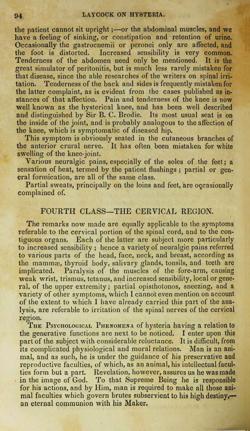 the patient cannot sit upright;—or the abdominal muscles, and we have a feeling of sinking, or constipation and retention of urine. Occasionally the gastrocnemii or peronei only are affected, and the foot is distorted. Increased sensibility is very common. Tenderness of the abdomen need only be mentioned. It is the great simulator of peritonitis, but is much less rarely mistaken for that disease, since the able researches of the writers on spinal irri- tation. Tenderness of the back and sides is frequently mistaken for the latter complaint, as is evident from the cases published as in- stances of that affection. Pain and tenderness of the knee is now well known as the hysterical knee, and has been well described and distinguished by Sir B. C. Brodie. Its most usual seat is on the inside of the joint, and is probably analogous to the affection of the knee, which is symptomatic of diseased hip. This symptom is obviously seated in the cutaneous branches of the anterior crural nerve. It has often been mistaken for white swelling of the knee-joint. Various neuralgic pains, especially of the soles of the feet; a sensation of heat, termed by the patient flushings ; partial or gen- eral formication, are all of the same class. Partial sweats, principally on the loins and feet, are occasionally complained of. FOURTH CLASS—THE CERVICAL REGION. The remarks now made are equally applicable to the symptoms referable to the cervical portion of the spinal cord, and to the con- tiguous organs. Each of the latter are subject more particularly to increased sensibility ; hence a variety of neuralgic pains referred to various parts of the head, face, neck, and breast, according as the mammae, thyroid body, salivary glands, tonsils, and teeth are implicated. Paralysis of the muscles of the fore-arm, causing weak wrist, trismus, tetanus, and increased sensibility, local or gene- ral, of the upper extremity; partial opisthotonos, sneezing, and a variety of other symptoms, which I cannot even mention on account of the extent to which I have already carried this part of the ana- lysis, are referable to irritation of the spinal nerves of the cervical region. The Psychological Phenomena of hysteria having a relation to the generative functions are next to be noticed. I enter upon this part of the subject with considerable reluctance. It is difficult, from its complicated physiological and moral relations. Man is an ani- mal, and as such, he is under the guidance of his preservative and reproductive faculties, of which, as an animal, his intellectual facul- ties form but a part. Revelation, however, assures us he was made in the image of God. To that Supreme Being he is responsible for his actions, and by Him, man is required to make all those ani- mal faculties which govern brutes subservient to his high destiny,— an eternal communion with his Maker.