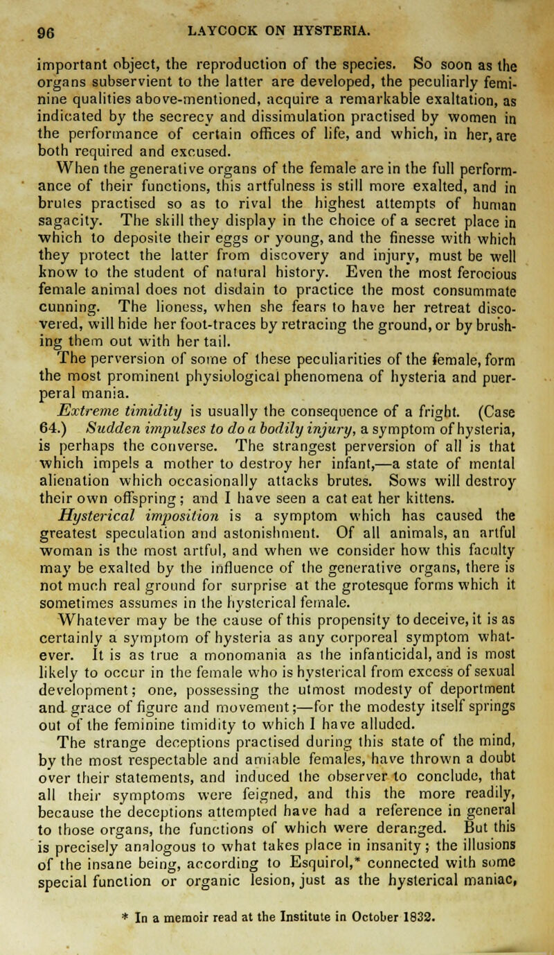 important object, the reproduction of the species. So soon as the organs subservient to the latter are developed, the peculiarly femi- nine qualities above-mentioned, acquire a remarkable exaltation, as indicated by the secrecy and dissimulation practised by women in the performance of certain offices of life, and which, in her, are both required and excused. When the generative organs of the female are in the full perform- ance of their functions, this artfulness is still more exalted, and in brules practised so as to rival the highest attempts of human sagacity. The skill they display in the choice of a secret place in which to deposite their eggs or young, and the finesse with which they protect the latter from discovery and injury, must be well know to the student of natural history. Even the most ferocious female animal does not disdain to practice the most consummate cunning. The lioness, when she fears to have her retreat disco- vered, will hide her foot-traces by retracing the ground, or by brush- ing them out with her tail. The perversion of some of these peculiarities of the female, form the most prominent physiological phenomena of hysteria and puer- peral mania. Extreme timidity is usually the consequence of a fright. (Case 64.) Sudden itnpulses to do a bodily injury, a symptom of hysteria, is perhaps the converse. The strangest perversion of all is that which impels a mother to destroy her infant,—a state of mental alienation which occasionally attacks brutes. Sows will destroy their own offspring; and I have seen a cat eat her kittens. Hysterical imposition is a symptom which has caused the greatest speculation and astonishment. Of all animals, an artful woman is the most artful, and when we consider how this faculty may be exalted by the influence of the generative organs, there is not much real ground for surprise at the grotesque forms which it sometimes assumes in the hysterical female. Whatever may be the cause of this propensity to deceive, it is as certainly a symptom of hysteria as any corporeal symptom what- ever. It is as true a monomania as the infanticidal, and is most likely to occur in the female who is hysterical from excess of sexual development; one, possessing the utmost modesty of deportment and grace of figure and movement;—for the modesty itself springs out of the feminine timidity to which I have alluded. The strange deceptions practised during this state of the mind, by the most respectable and amiable females, have thrown a doubt over their statements, and induced the observer to conclude, that all their symptoms were feigned, and this the more readily, because the deceptions attempted have had a reference in general to those organs, the functions of which were deranged. But this is precisely analogous to what takes place in insanity; the illusions of the insane being, according to Esquirol,* connected with some special function or organic lesion, just as the hysterical maniac, * In a memoir read at the Institute in October 1832.