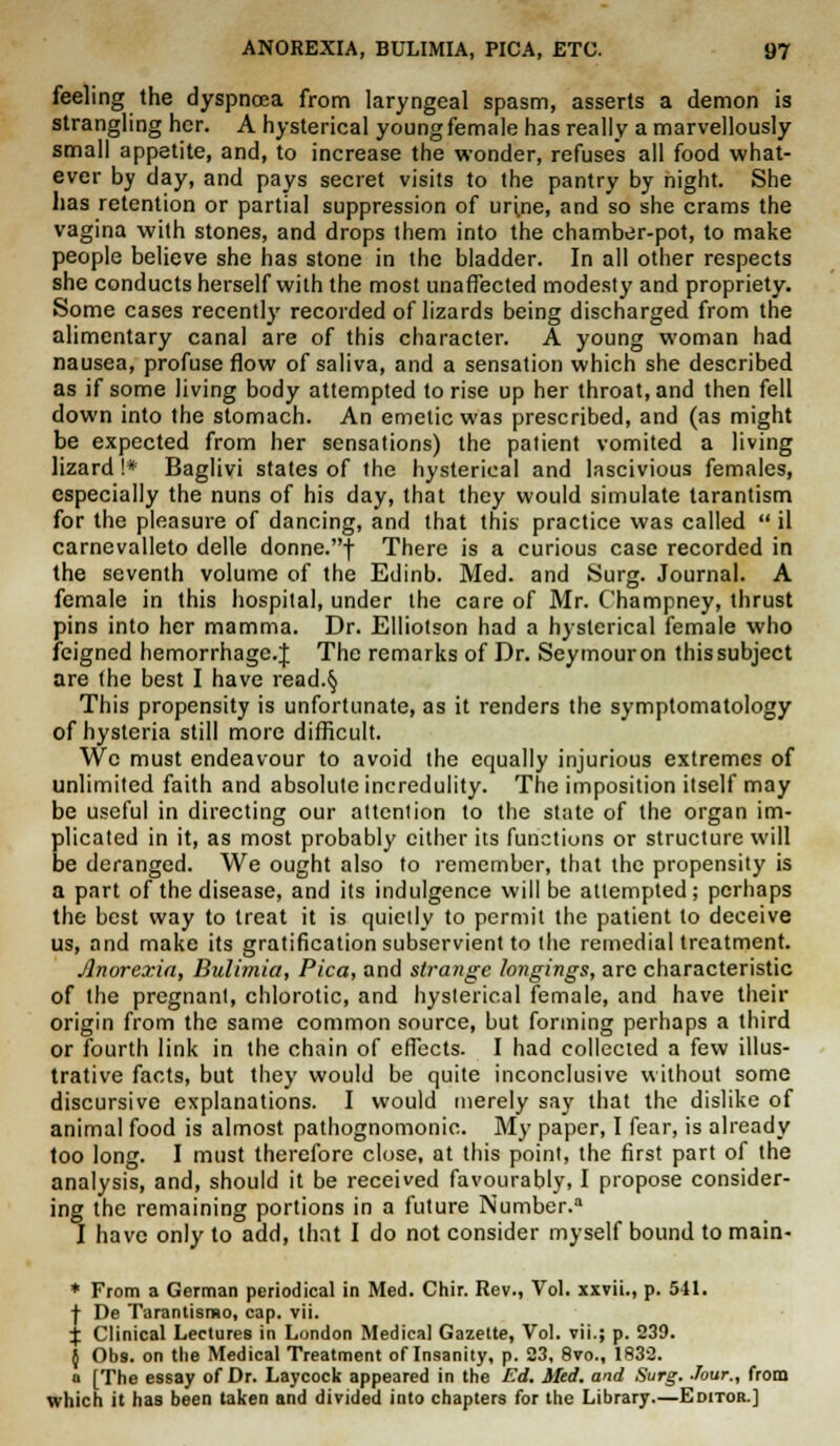 feeling the dyspnoea from laryngeal spasm, asserts a demon is strangling her. A hysterical young female has really a marvellously small appetite, and, to increase the wonder, refuses all food what- ever by day, and pays secret visits to the pantry by night. She has retention or partial suppression of urine, and so she crams the vagina with stones, and drops them into the chamber-pot, to make people believe she has stone in the bladder. In all other respects she conducts herself with the most unaffected modesty and propriety. Some cases recently recorded of lizards being discharged from the alimentary canal are of this character. A young woman had nausea, profuse flow of saliva, and a sensation which she described as if some living body attempted to rise up her throat, and then fell down into the stomach. An emetic was prescribed, and (as might be expected from her sensations) the patient vomited a living lizard !* Baglivi states of the hysterical and lascivious females, especially the nuns of his day, that they would simulate tarantism for the pleasure of dancing, and that this practice was called  il carnevalleto delle donne.f There is a curious case recorded in the seventh volume of the Edinb. Med. and Surg. Journal. A female in this hospital, under the care of Mr. Champney, thrust pins into her mamma. Dr. Elliotson had a hysterical female who feigned hemorrhage.^ The remarks of Dr. Seymouron thissubject are the best I have read.§ This propensity is unfortunate, as it renders the symptomatology of hysteria still more difficult. We must endeavour to avoid the equally injurious extremes of unlimited faith and absolute incredulity. The imposition itself may be useful in directing our attention to the state of the organ im- plicated in it, as most probably cither its functions or structure will be deranged. We ought also to remember, that the propensity is a part of the disease, and its indulgence will be attempted; perhaps the best way to treat it is quietly to permit the patient to deceive us, and make its gratification subservient to the remedial treatment. Anorexia, Bulimia, Pica, and strange longings, arc characteristic of the pregnant, chlorotic, and hysterical female, and have their origin from the same common source, but forming perhaps a third or fourth link in the chain of effects. I had collected a few illus- trative facts, but they would be quite inconclusive without some discursive explanations. I would merely say that the dislike of animal food is almost pathognomonic. My paper, I fear, is already too long. I must therefore close, at this point, the first part of the analysis, and, should it be received favourably, I propose consider- ing the remaining portions in a future Number. I have only to add, that I do not consider myself bound to main- * From a German periodical in Med. Chir. Rev., Vol. xxvii., p. 541. | De Tarantismo, cap. vii. % Clinical Lectures in London Medical Gazette, Vol. vii.; p. 239. } Ob9. on the Medical Treatment of Insanity, p. 23, 8vo., 1832. a [The essay of Dr. Laycock appeared in the Ed. Med. and Surg. Jour., from which it has been taken and divided into chapters for the Library—Editor.]