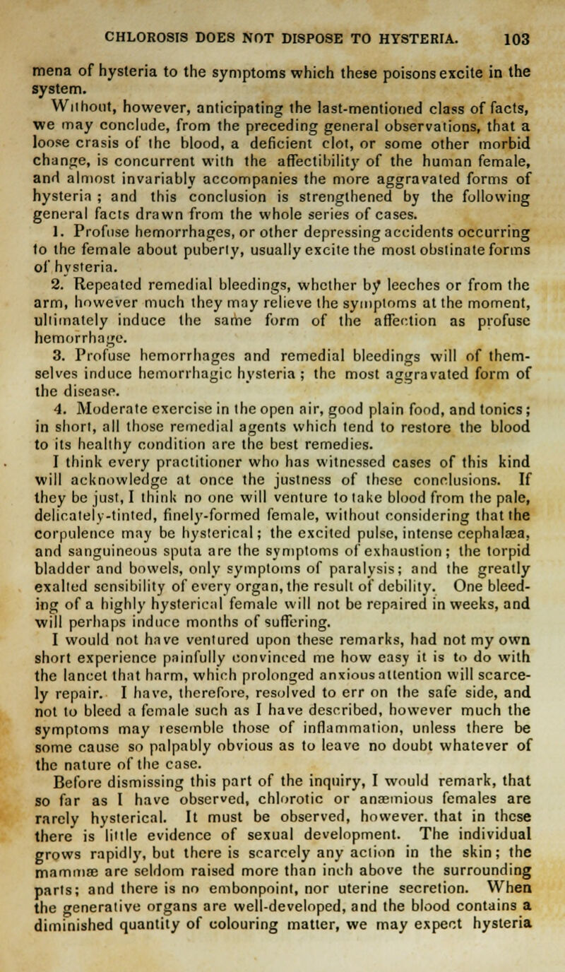 mena of hysteria to the symptoms which these poisons excite in the system. Without, however, anticipating the last-mentioned class of facts, we may conclude, from the preceding general observations, that a loose crasis of the blood, a deficient clot, or some other morbid change, is concurrent with the affectibility of the human female, and almost invariably accompanies the more aggravated forms of hysteria ; and this conclusion is strengthened by the following general facts drawn from the whole series of cases. 1. Profuse hemorrhages, or other depressing accidents occurring to the female about puberty, usually excite the most obstinate forms of hysteria. 2. Repeated remedial bleedings, whether by leeches or from the arm, however much they may relieve the symptoms at the moment, ultimately induce the same form of the affection as profuse hemorrhage. 3. Profuse hemorrhages and remedial bleedings will of them- selves induce hemorrhagic hysteria ; the most aggravated form of the disease. 4. Moderate exercise in the open air, good plain food, and tonics; in short, all those remedial agents which tend to restore the blood to its healthy condition are the best remedies. I think every practitioner who has witnessed cases of this kind will acknowledge at once the justness of these conclusions. If they be just, I think no one will venture to take blood from the pale, delicately-tinted, finely-formed female, without considering that the corpulence may be hysterical; the excited pulse, intense cephalaea, and sanguineous sputa are the symptoms of exhaustion; the torpid bladder and bowels, only symptoms of paralysis; and the greatly exalted sensibility of every organ, the result of debility. One bleed- ing of a highly hysterical female will not be repaired in weeks, and will perhaps induce months of suffering. I would not have ventured upon these remarks, had not my own short experience painfully convinced me how easy it is to do with the lancet that harm, which prolonged anxious attention will scarce- ly repair. I have, therefore, resolved to err on the safe side, and not to bleed a female such as I have described, however much the symptoms may resemble those of inflammation, unless there be some cause so palpably obvious as to leave no doubt whatever of the nature of the case. Before dismissing this part of the inquiry, I would remark, that so far as I have observed, chlorotic or ansemious females are rarely hysterical. It must be observed, however, that in these there is little evidence of sexual development. The individual grows rapidly, but there is scarcely any action in the skin; the mammae are seldom raised more than inch above the surrounding parts; and there is no embonpoint, nor uterine secretion. When the generative organs are well-developed, and the blood contains a diminished quantity of colouring matter, we may expect hysteria