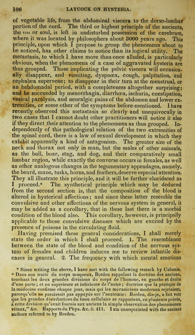 of vegetable life, from the abdominal viscera to the dorso-lumbar portion of the cord. The third or highest principle of the ancients, the foot or soul, is left in undisturbed possession of the cerebrum, where it was located by philosophers about 3000 years ago. This principle, upon which I propose to group the phenomena about to be noticed, has other claims to notice than its logical utility. The metastasis, to which I have more than once alluded, is particularly obvious, when the phenomena of a case of aggravated hysteria are thus grouped. Those implicating the pelvic viscera will occasion- ally disappear, and vomiting, dyspnoea, cough, palpitation, and cephalasa supervene; to disappear in their turn at the menstrual, or an hebdomadal period, with a completeness altogether surprising; and be succeeded by menorrhagia, diarrhoea, ischuria, constipation, vesical paralysis, and neuralgic pains of the abdomen and lower ex- tremities, or some other of the symptoms before-mentioned. I have recently observed this metastasis so clearly and unequivocally in two cases that I cannot doubt other practitioners will notice it also if they direct their attention to the phenomena as thus grouped. In- dependently of this pathological relation of the two extremities of the spinal cord, there is a law of sexual development in which they exhibit apparently a kind of antagonism. The greater size of the neck and thorax not only in man, but the males of other animals, as the bull, boar, stag, and dog, and their comparatively small lumbar region, while exactly the converse occurs in females, as well as other analogous changes in the tegumentary appendages, namely, the beard, mane, tusks, horns,and feathers,deserve especial attention. They all illustrate this principle, and it will be further elucidated as I proceed.* The synthetical principle which may be deduced from the second section is, that the composition of the blood is altered in hysterical affections; and since these latter resemble the convulsive and other affections of the nervous system in general, it may be added as a corollary, that in these last there is a morbid condition of the blood also. This corollary, however, is principally applicable to those convulsive diseases which are excited by the presence of poisons in the circulating fluid. Having premised these general considerations, I shall merely state the order in which I shall proceed. 1. The resemblance between the state of the blood and condition of the nervous sys- tem of females and children induces me to review infantile dis- eases in general. 2. The frequency with which mental emotions * Since writing the above, I have met with the following remark by Cabanis. Dans son traite du corps muqueux, Bordeu rappelant la doctrine des anciens, touchant les denx grandes divisions du corps de l'homme, en gauche et droite d'une parte; et en superieure et inferieure de I'autre; doctrine que la pratique de lamedecine confirme chaque jour, mais qui les m<;caniciens modernes rejetaient, parcequ'elle ne paraissait pas appuyee sur 1'anatoinie: Borden, dis-je, a fait voir que les grandes distributions du tissu cellulaire se rapportent, en plusieurs points, acette division qu'avait fournis aux anciens la simple observation des phenomenes vitaux,&c. Rapports du Phys. &c. ii. 411. lam unacquainted with the ancient authors referred to by Bordeu.