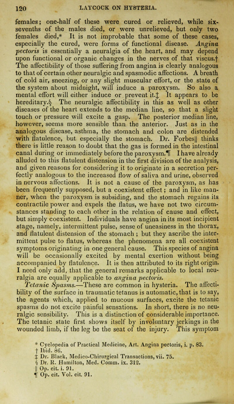 females; one-half of these were cured or relieved, while six- sevenths of the males died, or were unrelieved, but only two females died,* It is not improbable that some of these cases, especially the cured, were forms of functional disease. Angina pectoris is essentially a neuralgia of the heart, and may depend upon functional or organic changes in the nerves of that viscus.f The affectibility of those suffering from angina is clearly analogous to that of certain other neuralgic and spasmodic affections. A breath of cold air, sneezing, or any slight muscular effort, or the state of the system about midnight, will induce a paroxysm. So also a mental effort will either induce or prevent it.J It appears to be hereditary.^ The neuralgic affectibility in this as well as other diseases of the heart extends to the median line, so that a slight touch or pressure will excite a gasp. The posterior median line, however, seems more sensible than the anterior. Just as in the analogous disease, asthma, the stomach and colon are distended with flatulence, but especially the stomach. Dr. Forbes|| thinks there is little reason to doubt that the gas is formed in the intestinal canal during or immediately before the paroxysm.H I have already alluded to this flatulent distension in the first division of the analysis, and given reasons for considering it to originate in a secretion per- fectly analogous to the increased flow of saliva and urine, observed in nervous affections. It is not a cause of the paroxysm, as has been frequently supposed, but a coexistent effect; and in like man- ner, when the paroxysm is subsiding, and the stomach regains its contractile power and expels the flatus, we have not two circum- stances standing to each other in the relation of cause and effect, but simply coexistent. Individuals have angina in its most incipient stage, namely, intermittent pulse, sense of uneasiness in the thorax, and flatulent distension of the stomach ; but they ascribe the inter- mittent pulse to flatus, whereas the phenomena are all coexistent symptoms originating in one general cause. This species of angina will be occasionally excited by mental exerlion without being accompanied by flatulence. It is then attributed to its right origin. I need only add, that the general remarks applicable to local neu- ralgia are equally applicable to angina pectoris. Tetanic Spasms.—These are common in hysteria. The affecti- bility of the surface in traumatic tetanus is automatic, that is to say, the agents which, applied to mucous surfaces, excite the tetanic spasms do not excite painful sensations. In short, there is no neu- ralgic sensibility. This is a distinction of considerable importance. The tetanic state first shows itself by involuntary jerkings in the wounded limb, if the leg be the seat of the injury. This symptom * Cyclopedia of Practical Medicine, Art. Angina pectoris, i. p. 83. | Ibid. 36. % Dr. Black, Medico-Chirurgical Transactions, vii. 75. § Dr. R. Hamilton, Med. Comm. ix. 312. || Op. cit. i. 91. If Op. cit. Vol. cit. 91.