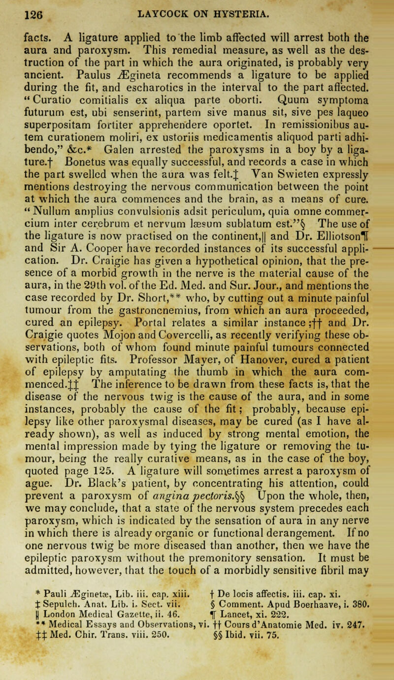 facts. A ligature applied to the limb affected will arrest both the aura and paroxysm. This remedial measure, as well as the des- truction of the part in which the aura originated, is probably very ancient. Paulus iEgineta recommends a ligature to be applied during the fit, and escharotics in the interval to the part affected.  Curatio comitialis ex aliqua parte oborti. Quum symptoma futurum est, ubi senserint, partem sive manus sit, sive pes laqueo superpositam fortiter apprehendere oportet. In remissionibus au- tem curationem moliri, ex ustoriis medicamentis aliquod parti adhi- bendo, &c* Galen arrested the paroxysms in a boy by a liga- ture, f Bonetus was equally successful, and records a case in which the part swelled when the aura was felt.J Van Swieten expressly mentions destroying the nervous communication between the point at which the aura commences and the brain, as a means of cure. Nullum amplius convulsionis adsit periculum, quia omne commer- cium inter cerebrum et nervum lsesum sublatum est.§ The use of the ligature is now practised on the continent^ and Dr. ElliotsonTf and Sir A. Cooper have recorded instances of its successful appli- cation. Dr. Craigie has given a hypothetical opinion, that the pre- sence of a morbid growth in the nerve is the material cause of the aura, in the 29th vol. of the Ed. Med. and Sur. Jour., and mentions the case recorded by Dr. Short,** who, by cutting out a minute painful tumour from the gastroncnemius, from which an aura proceeded, cured an epilepsy. Portal relates a similar instance ;ff and Dr. Craigie quotes Mojon and Covercelli, as recently verifying these ob- servations, both of whom found minute painful tumours connected with epileptic fits. Professor Mayer, of Hanover, cured a patient of epilepsy by amputating the thumb in which the aura com- menced. JJ The inference to be drawn from these facts is, that the disease of the nervous twig is the cause of the aura, and in some instances, probably the cause of the fit; probably, because epi- lepsy like other paroxysmal diseases, may be cured (as I have al- ready shown), as weli as induced by strong mental emotion, the mental impression made by tying the ligature or removing the tu- mour, being the really curative means, as in the case of the boy, quoted page 125. A ligature will sometimes arrest a paroxysm of ague. Dr. Black's patient, by concentrating his attention, could prevent a paroxysm of angina pectoris.^ Upon the whole, then, we may conclude, that a state of the nervous system precedes each paroxysm, which is indicated by the sensation of aura in any nerve in which there is already organic or functional derangement. If no one nervous twig be more diseased than another, then we have the epileptic paroxysm without the premonitory sensation. It must be admitted, however, that the touch of a morbidly sensitive fibril may * Pauli jEginetce, Lib. iii. cap. xiii. f De locis affectis. iii. cap. xi. ^Sepulch. Anat. Lib. i. Sect, vii; § Comment. Apud Boerhaave, i. 380. I London Medical Gazette, ii. 46. If Lancet, xi. 222. •* Medical Essays and Observations, vi. \\ Cours d'Anatomie Med. iv. 247. %% Med. Chir. Trans, viii. 250. §§ Ibid. vii. 75.