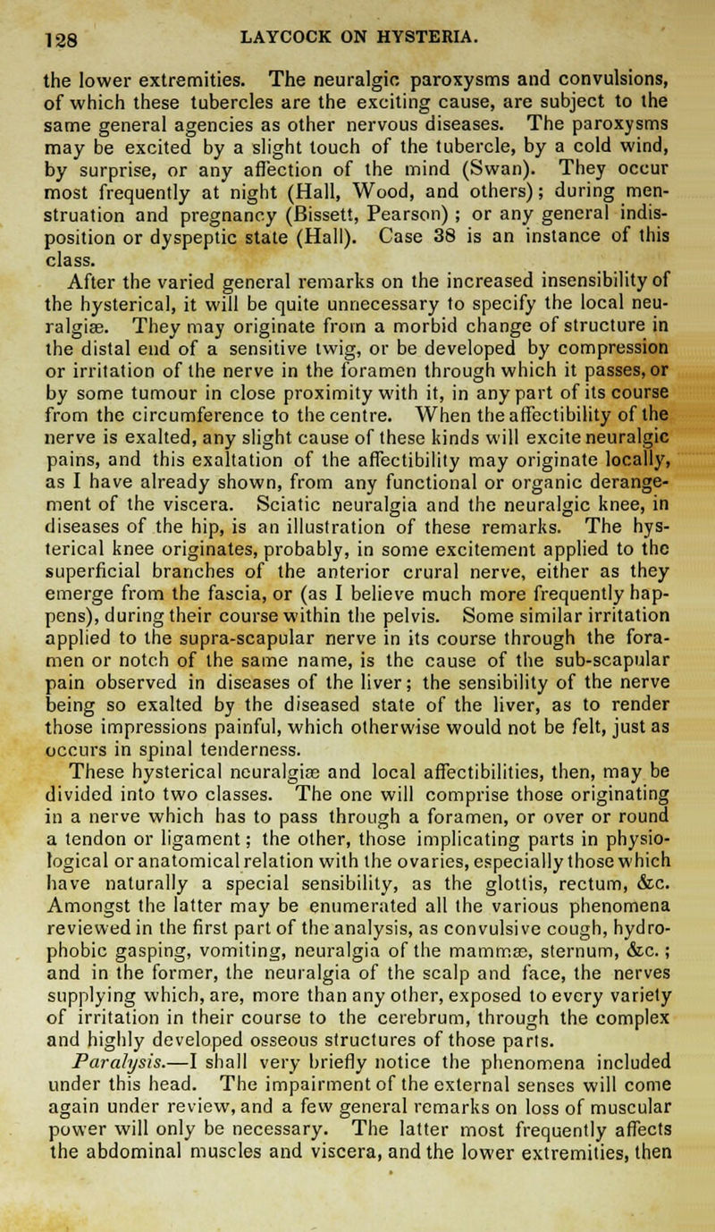 the lower extremities. The neuralgic, paroxysms and convulsions, of which these tubercles are the exciting cause, are subject to the same general agencies as other nervous diseases. The paroxysms may be excited by a slight touch of the tubercle, by a cold wind, by surprise, or any affection of the mind (Swan). They occur most frequently at night (Hall, Wood, and others); during men- struation and pregnancy (Bissett, Pearson) ; or any general indis- position or dyspeptic state (Hall). Case 38 is an instance of this class. After the varied general remarks on the increased insensibility of the hysterical, it will be quite unnecessary to specify the local neu- ralgias. They may originate from a morbid change of structure in the distal end of a sensitive twig, or be developed by compression or irritation of the nerve in the foramen through which it passes, or by some tumour in close proximity with it, in any part of its course from the circumference to the centre. When the affectibility of the nerve is exalted, any slight cause of these kinds will excite neuralgic pains, and this exaltation of the affectibility may originate locally, as I have already shown, from any functional or organic derange- ment of the viscera. Sciatic neuralgia and the neuralgic knee, in diseases of the hip, is an illustration of these remarks. The hys- terical knee originates, probably, in some excitement applied to the superficial branches of the anterior crural nerve, either as they emerge from the fascia, or (as I believe much more frequently hap- pens), during their course within the pelvis. Some similar irritation applied to the supra-scapular nerve in its course through the fora- men or notch of the same name, is the cause of the sub-scapular pain observed in diseases of the liver; the sensibility of the nerve being so exalted by the diseased state of the liver, as to render those impressions painful, which otherwise would not be felt, just as occurs in spinal tenderness. These hysterical neuralgias and local affectibilities, then, may be divided into two classes. The one will comprise those originating in a nerve which has to pass through a foramen, or over or round a tendon or ligament; the other, those implicating parts in physio- logical or anatomical relation with the ovaries, especially those which have naturally a special sensibility, as the glottis, rectum, &c. Amongst the latter may be enumerated all the various phenomena reviewed in the first part of the analysis, as convulsive cough, hydro- phobic gasping, vomiting, neuralgia of the mammas, sternum, &c.; and in the former, the neuralgia of the scalp and face, the nerves supplying which, are, more than any other, exposed to every variety of irritation in their course to the cerebrum, through the complex and highly developed osseous structures of those parts. Paralysis.—I shall very briefly notice the phenomena included under this head. The impairment of the external senses will come again under review, and a few general remarks on loss of muscular power will only be necessary. The latter most frequently affects the abdominal muscles and viscera, and the lower extremities, then