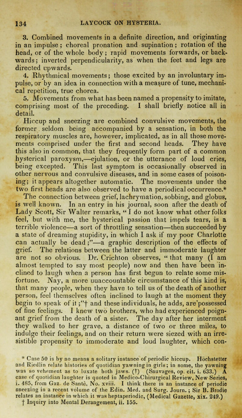 3. Combined movements in a definite direction, and originating in an impulse; choreal pronation and supination; rotation of the head, or of the whole body; rapid movements forwards, or back- wards ; inverted perpendicularity, as when the feet and legs are directed upwards. 4. Rhythmical movements; those excited by an involuntary im- pulse, or by an idea in connection with a measure of tune, mechani- cal repetition, true chorea. 5. Movements from what has been named a propensity to imitate, comprising most of the preceding. I shall briefly notice all in detail. Hiccup and sneezing are combined convulsive movements, the former seldom being accompanied by a sensation, in both the respiratory muscles are, however, implicated, as in all those move- ments comprised under the first and second heads. They have this also in common, that they frequently form part of a common hysterical paroxysm,—ejulation, or the utterance of loud cries, being excepted. This last symptom is occasionally observed in other nervous and convulsive diseases, and in some cases of poison- ing; it appears altogether automatic. The movements under the two first heads are also observed to have a periodical occurrence.* The connection between grief, lachrymation, sobbing, and globus, is well known. In an entry in his journal, soon after the death of Lady Scott, Sir Walter remarks,  I do not know what other folks feel, but with me, the hysterical passion that impels tears, is a terrible violence—a sort of throttling sensation—then succeeded by a state of dreaming stupidity, in which I ask if my poor Charlotte can actually be dead ;—a graphic description of the effects of grief. The relations between the latter and immoderate laughter are not so obvious. Dr. Crichton observes,  that many (1 am almost tempted to say most people) now and then have been in- clined to laugh when a person has first begun to relate some mis- fortune. Nay, a more uuaccountable circumstance of this kind is, that many people, when they have to tell us of the death of another person, feel themselves often inclined to laugh at the moment they begin to speak of it ;f and these individuals, he adds, are'possessed of fine feelings. I knew two brothers, who had experienced poign- ant grief from the death of a sister. The day after her interment they walked to her grave, a distance of two or three miles, to indulge their feelings, and on their return were siezed with an irre- sistible propensity to immoderate and loud laughter, which con- * Case 50 is by no means a solitary instance of periodic hiccup. Hochstetter and Riedlin relate histories of quotidian yawning in girls; in some, the yawning was so vehement as to luxate both jaws. (?) (Sauvages, op. cit. i. 633.) A case of quotidian laughter is quoted in Medico-Chirurgical Review, New Series, i. 485, from Gaz. de Sante, No. xviii. I think there is an instance of periodic sneezing in a recent volume of the Edin. Med. and Surg. Journ. ; Sir B. Brodie relates an instance in which it was heptaperiodic, (Medical Gazette, xix. 249.) f Inquiry into Mental Derangement, ii. 155.