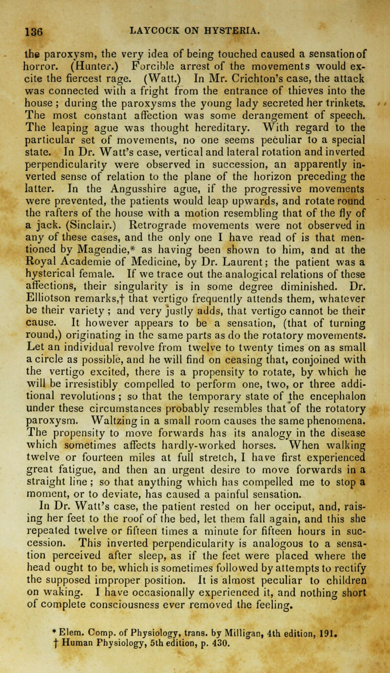 the paroxysm, the very idea of being touched caused a sensation of horror. (Hunter.) Forcible arrest of the movements would ex- cite the fiercest rage. (Watt.) In Mr. Crichton's case, the attack was connected with a fright from the entrance of thieves into the house ; during the paroxysms the young lady secreted her trinkets. The most constant affection was some derangement of speech. The leaping ague was thought hereditary. With regard to the particular set of movements, no one seems peculiar to a special state. In Dr. Watt's case, vertical and lateral rotation and inverted perpendicularity were observed in succession, an apparently in- verted sense of relation to the plane of the horizon preceding the latter. In the Angusshire ague, if the progressive movements were prevented, the patients would leap upwards, and rotate round the rafters of the house with a motion resembling that of the fly of a jack. (Sinclair.) Retrograde movements were not observed in any of these cases, and the only one I have read of is that men- tioned by Magendie,* as having been shown to him, and at the Royal Academie of Medicine, by Dr. Laurent; the patient was a hysterical female. If we trace out the analogical relations of these affections, their singularity is in some degree diminished. Dr. Elliotson remarks,f ^at vertigo frequently attends them, whatever be their variety ; and very justly adds, that vertigo cannot be their cause. It however appears to be a sensation, (that of turning round,) originating in the same parts as do the rotatory movements. Let an individual revolve from twelve to twenty times on as small a circle as possible, and he will find on ceasing that, conjoined with the vertigo excited, there is a propensity to rotate, by which he will be irresistibly compelled to perform one, two, or three addi- tional revolutions ; so that the temporary state of the encephalon under these circumstances probably resembles that of the rotatory paroxysm. Waltzing in a small room causes the same phenomena. The propensity to move forwards has its analogy in the disease which sometimes affects hardly-worked horses. When walking twelve or fourteen miles at full stretch, I have first experienced great fatigue, and then an urgent desire to move forwards in a straight line; so that anything which has compelled me to stop a moment, or to deviate, has caused a painful sensation. In Dr. Watt's case, the patient rested on her occiput, and, rais- ing her feet to the roof of the bed, let them fall again, and this she repeated twelve or fifteen times a minute for fifteen hours in suc- cession. This inverted perpendicularity is analogous to a sensa- tion perceived after sleep, as if the feet were placed where the head ought to be, which is sometimes followed by attempts to rectify the supposed improper position. It is almost peculiar to children on waking. I have occasionally experienced it, and nothing short of complete consciousness ever removed the feeling. * Elem. Comp. of Physiology, trans, by Milligan, 4th edition, 191. f Human Physiology, 5th edition, p. 430.