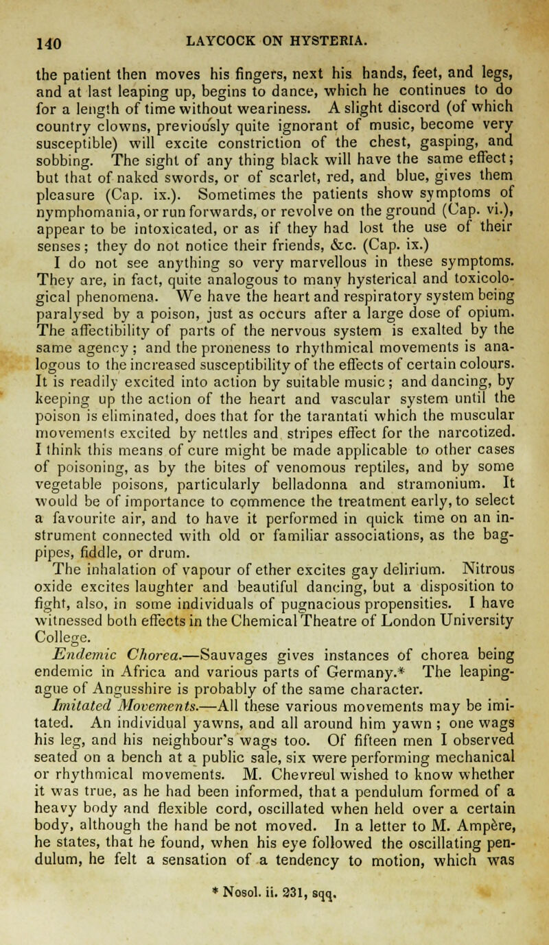 the patient then moves his fingers, next his hands, feet, and legs, and at last leaping up, begins to dance, which he continues to do for a length of time without weariness. A slight discord (of which country clowns, previously quite ignorant of music, become very susceptible) will excite constriction of the chest, gasping, and sobbing. The sight of any thing black will have the same effect; but that of naked swords, or of scarlet, red, and blue, gives them pleasure (Cap. ix.). Sometimes the patients show symptoms of nymphomania, or run forwards, or revolve on the ground (Cap. vi.), appear to be intoxicated, or as if they had lost the use of their senses; they do not notice their friends, &c. (Cap. ix.) I do not see anything so very marvellous in these symptoms. They are, in fact, quite analogous to many hysterical and toxicolo- gical phenomena. We have the heart and respiratory system being paralysed by a poison, just as occurs after a large dose of opium. The affectibility of parts of the nervous system is exalted by the same agency ; and the proneness to rhythmical movements is ana- logous to the increased susceptibility of the effects of certain colours. It is readily excited into action by suitable music; and dancing, by keeping up the action of the heart and vascular system until the poison is eliminated, does that for the tarantati which the muscular movements excited by nettles and stripes effect for the narcotized. I think this means of cure might be made applicable to other cases of poisoning, as by the bites of venomous reptiles, and by some vegetable poisons, particularly belladonna and stramonium. It would be of importance to commence the treatment early, to select a favourite air, and to have it performed in quick time on an in- strument connected with old or familiar associations, as the bag- pipes, fiddle, or drum. The inhalation of vapour of ether excites gay delirium. Nitrous oxide excites laughter and beautiful dancing, but a disposition to fight, also, in some individuals of pugnacious propensities. I have witnessed both effects in the Chemical Theatre of London University College. Endemic Chorea.—Sauvages gives instances of chorea being endemic in Africa and various parts of Germany.* The leaping- ague of Angusshire is probably of the same character. Imitated Movements.—All these various movements may be imi- tated. An individual yawns, and all around him yawn ; one wags his leg, and his neighbour's wags too. Of fifteen men I observed seated on a bench at a public sale, six were performing mechanical or rhythmical movements. M. Chevreul wished to know whether it was true, as he had been informed, that a pendulum formed of a heavy body and flexible cord, oscillated when held over a certain body, although the hand be not moved. In a letter to M. Ampere, he states, that he found, when his eye followed the oscillating pen- dulum, he felt a sensation of a tendency to motion, which was * Nosol. ii. 231, sqq.