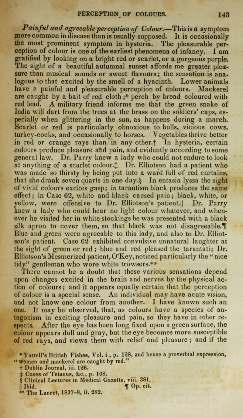 Painful and agreeable perception of Colour.—This is a symptom more common in disease than is usually supposed. It is occasionally the most prominent symptom in hysteria. The pleasurable per- ception of colour is one of the earliest phenomena of infancy. I am gratified by looking on a bright red or scarlet, or a gorgeous purple. The sight of a beautiful autumnal sunset affords me greater plea- sure than musical sounds or sweet flavours; the sensation is ana- logous to that excited by the smell of a hyacinth. Lower animals have a painful and pleasurable perception of colours. Mackerel are caught by a bait of red cloth ;* perch by bread coloured with red lead. A military friend informs me that the green snake of India will dart from the trees at the brass on the soldiers' caps, es- pecially when glittering in the sun, as happens during a march. Scarlet or red is particularly obnoxious to bulls, vicious cows, turkey-cocks, and occasionally to horses. Vegetables thrive better in red or orange rays than in any other.f In hysteria, certain colours produce pleasure ahd pain, and evidently according to some general law. Dr. Parry knew a lady who could not endure to look at anything of a scarlet colour.J Dr. Elliotson had a patient who was made so thirsty by being put into a ward full of red curtains, that she drank seven quarts in one day.§ In entasia lyssa the sight of vivid colours excites gasp; in tarantism black produces the same effect; in Case 62, white and black caused pnin; black, white, or yellow, were offensive to Dr. Elliotson's patient.|| Dr. Parry- knew a lady who could bear no light colour whatever, and when- ever he visited her in white stockings he was presented with a black silk apron to cover them, so that black was not disagreeable.il Blue and green were agreeable to this lady, and also to Dr. Elliot- son's patient. Case 62 exhibited convulsive unnatural laughter at the sight of green or red ; blue and red pleased the tarantati; Dr. Elliotson's Mesmerized patient, O'Key, noticed particularly the  nice tidy gentleman who wore white trowsers.** Tlure cannot be a doubt that these various sensations depend upon changes excited in the brain and nerves by the physical ac- tion of colours; and it appears equally certain that the perception of colour is a special sense. An individual may have acute vision, and not know one colour from another. I have known such an one. It may be observed, that, as colours have a species of an- tagonism in exciting pleasure and pain, so they have in other re- spects. After the eye has been long fixed upon a green surface, the colour appears dull and gray, but the eye becomes more susceptible of red rays, and views them with relief and pleasure ; and if the • Yarrell's British Fishes, Vol. i., p. 128, and hence a proverbial expression, women and mackerel are caught by red. t Dublin Journal, iii. 12G. X Cases of Tetanus, &c, p. 108. § Clinical Lectures in Medical Gazette, viii. 381. || Ibid. T Op. cit. ** The Lancet, 1837-8, ii. 282.