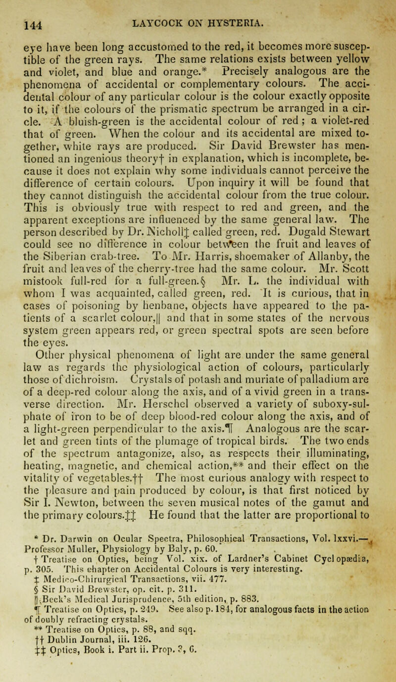 eye have been long accustomed to the red, it becomes more suscep- tible of the green rays. The same relations exists between yellow and violet, and blue and orange.* Precisely analogous are the phenomena of accidental or complementary colours. The acci- dental colour of any particular colour is the colour exactly opposite to it, if the colours of the prismatic spectrum be arranged in a cir- cle. A bluish-green is the accidental colour of red ; a violet-red that of green. When the colour and its accidental are mixed to- gether, white rays are produced. Sir David Brewster has men- tioned an ingenious theoryf in explanation, which is incomplete, be- cause it does not explain why some individuals cannot perceive the difference of certain colours. Upon inquiry it will be found that they cannot distinguish the accidental colour from the true colour. This is obviously true with respect to red and green, and the apparent exceptions are influenced by the same general law. The person described by Dr. NichollJ called green, red. Dugald Stewart could see no difference in colour between the fruit and leaves of the Siberian crab-tree. To Mr. Harris, shoemaker of Allanby, the fruit and leaves of the cherry-tree had the same colour. Mr. Scott mistook full-red for a full-green.§ Mr. L. the individual with whom I was acquainted, called green, red. It is curious, that in cases of poisoning by henbane, objects have appeared to the pa- tients of a scarlet colour,|| and that in some states of the nervous system green appears red, or green spectral spots are seen before the eyes. Other physical phenomena of light are under the same general law as regards the physiological action of colours, particularly those of dichroism. Crystals of potash and muriate of palladium are of a deep-red colour along the axis, and of a vivid green in a trans- verse direction. Mr. Herschcl observed a variety of suboxy-sul- phate of iron to be of deep blood-red colour along the axis, and of a light-green perpendicular to the axis.II Analogous are the scar- let and green tints of the plumage of tropical birds. The two ends of the spectrum antagonize, also, as respects their illuminating, heating, magnetic, and chemical action,** and their effect on the vitality of vegetables.ff The most curious analogy with respect to the pleasure and pain produced by colour, is that first noticed by Sir I. Newton, between the seven musical notes of the gamut and the primary colours.JJ He found that the latter are proportional to * Dr. Darwin on Ocular Spectra, Philosophical Transactions, Vol. lxxvi.— Professor Muller, Physiology by Baly, p. 60. f Treatise on Optics, being Vol. xix. of Lardner's Cabinet Cyclopasdia, p. 305. This chapter on Accidental Colours is very interesting. X Medioo-Chirurgical Transactions, vii. 477. § Sir David Brewster, op. cit. p. 311. [I-,Beck's Medical Jurisprudence, 5lh edition, p. 883. ^ Treatise on Optics, p. 249. See also p. 184, for analogous facts in the action of doubly refracting crystals. ** Treatise on Optics, p. 88, and sqq. ft Dublin Journal, iii. 126. XX Optics, Book i. Part ii. Prop. ?, 6.