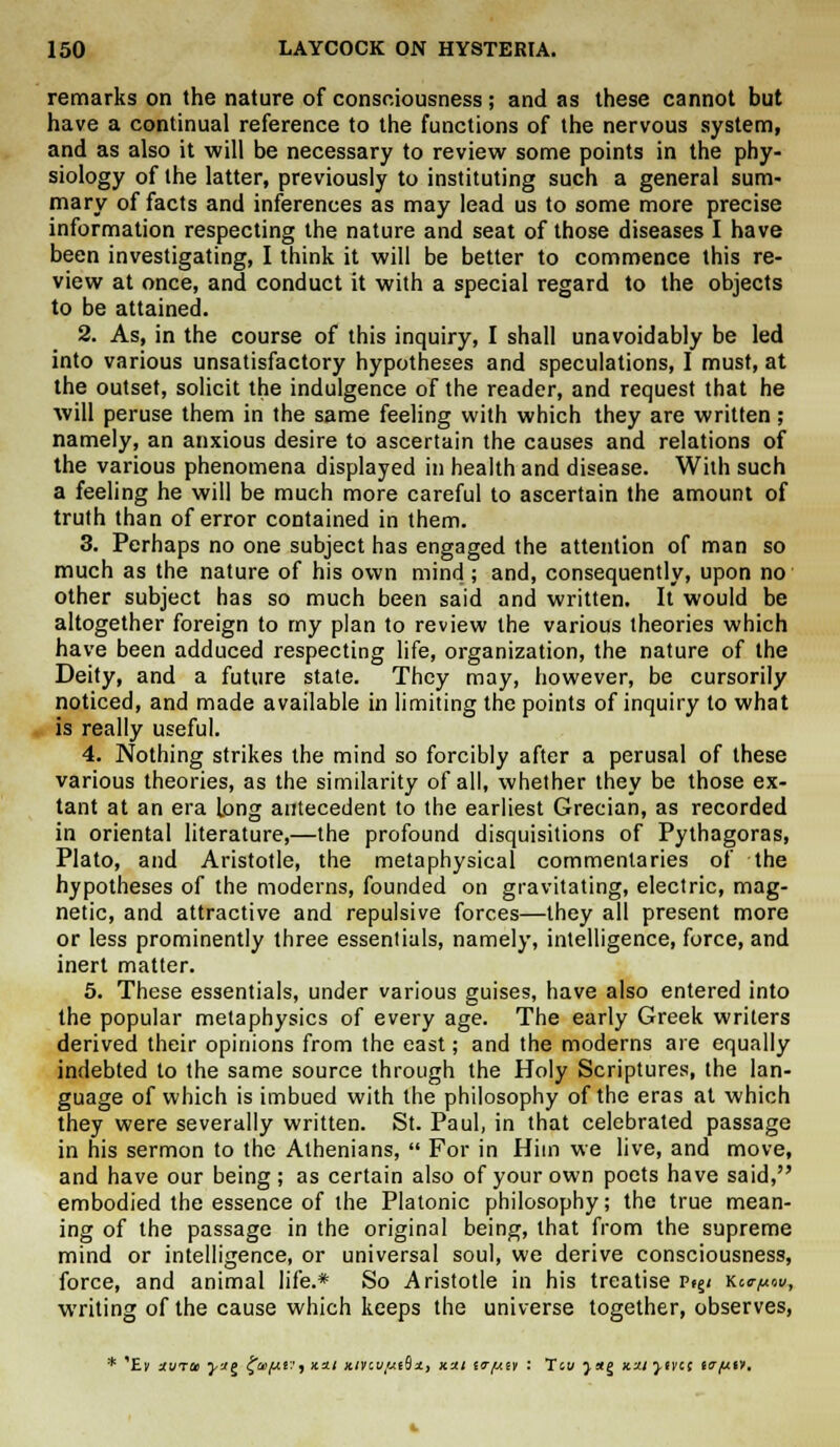 remarks on the nature of consciousness ; and as these cannot but have a continual reference to the functions of the nervous system, and as also it will be necessary to review some points in the phy- siology of the latter, previously to instituting such a general sum- mary of facts and inferences as may lead us to some more precise information respecting the nature and seat of those diseases I have been investigating, I think it will be better to commence this re- view at once, and conduct it with a special regard to the objects to be attained. 2. As, in the course of this inquiry, I shall unavoidably be led into various unsatisfactory hypotheses and speculations, I must, at the outset, solicit the indulgence of the reader, and request that he will peruse them in the same feeling with which they are written; namely, an anxious desire to ascertain the causes and relations of the various phenomena displayed in health and disease. With such a feeling he will be much more careful to ascertain the amount of truth than of error contained in them. 3. Perhaps no one subject has engaged the attention of man so much as the nature of his own mind; and, consequently, upon no other subject has so much been said and written. It would be altogether foreign to my plan to review the various theories which have been adduced respecting life, organization, the nature of the Deity, and a future state. They may, however, be cursorily noticed, and made available in limiting the points of inquiry to what is really useful. 4. Nothing strikes the mind so forcibly after a perusal of these various theories, as the similarity of all, whether they be those ex- tant at an era Long antecedent to the earliest Grecian, as recorded in oriental literature,—the profound disquisitions of Pythagoras, Plato, and Aristotle, the metaphysical commentaries of the hypotheses of the moderns, founded on gravitating, electric, mag- netic, and attractive and repulsive forces—they all present more or less prominently three essentials, namely, intelligence, force, and inert matter. 5. These essentials, under various guises, have also entered into the popular metaphysics of every age. The early Greek writers derived their opinions from the east; and the moderns are equally indebted to the same source through the Holy Scriptures, the lan- guage of which is imbued with the philosophy of the eras at which they were severally written. St. Paul, in that celebrated passage in his sermon to the Athenians,  For in Him we live, and move, and have our being; as certain also of your own poets have said, embodied the essence of the Platonic philosophy; the true mean- ing of the passage in the original being, that from the supreme mind or intelligence, or universal soul, we derive consciousness, force, and animal life.* So Aristotle in his treatise v^i Kcc^u, writing of the cause which keeps the universe together, observes,